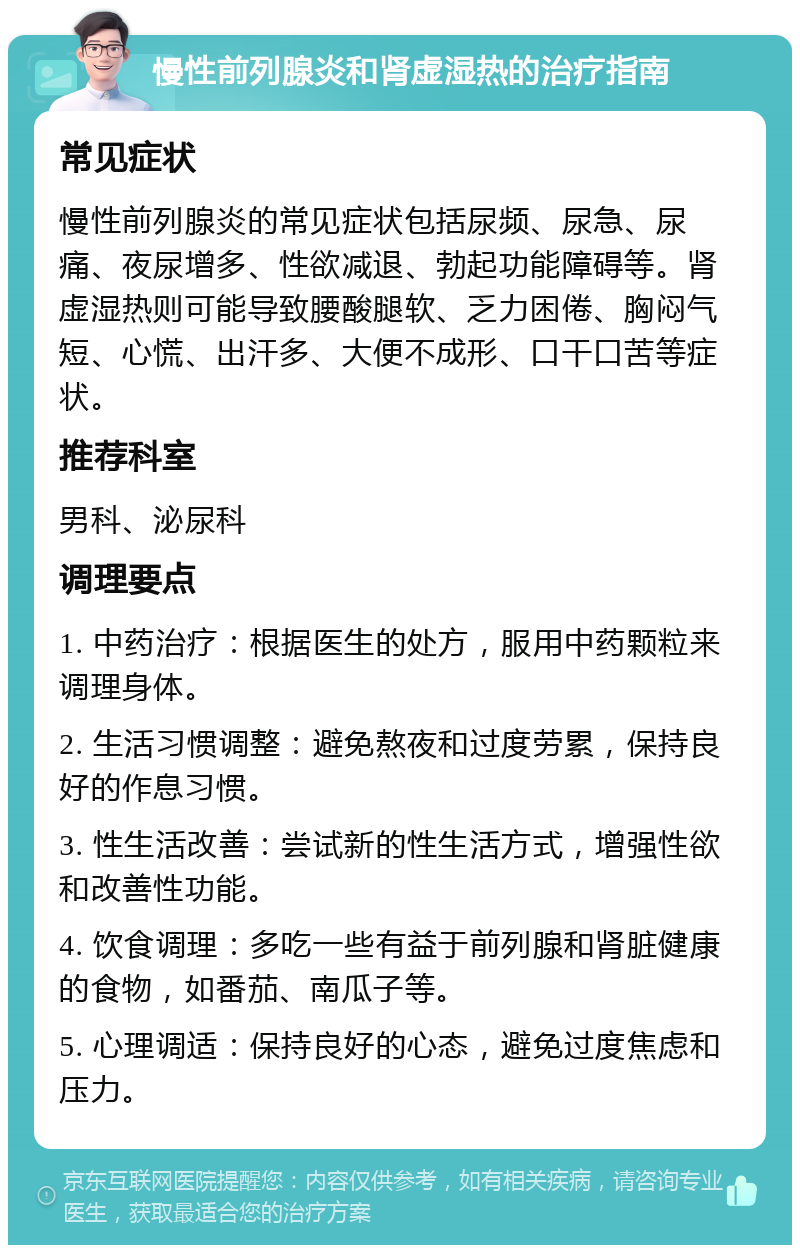 慢性前列腺炎和肾虚湿热的治疗指南 常见症状 慢性前列腺炎的常见症状包括尿频、尿急、尿痛、夜尿增多、性欲减退、勃起功能障碍等。肾虚湿热则可能导致腰酸腿软、乏力困倦、胸闷气短、心慌、出汗多、大便不成形、口干口苦等症状。 推荐科室 男科、泌尿科 调理要点 1. 中药治疗：根据医生的处方，服用中药颗粒来调理身体。 2. 生活习惯调整：避免熬夜和过度劳累，保持良好的作息习惯。 3. 性生活改善：尝试新的性生活方式，增强性欲和改善性功能。 4. 饮食调理：多吃一些有益于前列腺和肾脏健康的食物，如番茄、南瓜子等。 5. 心理调适：保持良好的心态，避免过度焦虑和压力。