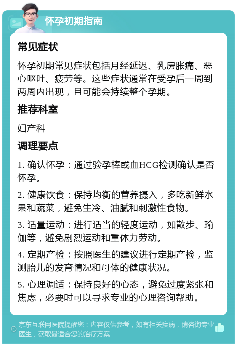 怀孕初期指南 常见症状 怀孕初期常见症状包括月经延迟、乳房胀痛、恶心呕吐、疲劳等。这些症状通常在受孕后一周到两周内出现，且可能会持续整个孕期。 推荐科室 妇产科 调理要点 1. 确认怀孕：通过验孕棒或血HCG检测确认是否怀孕。 2. 健康饮食：保持均衡的营养摄入，多吃新鲜水果和蔬菜，避免生冷、油腻和刺激性食物。 3. 适量运动：进行适当的轻度运动，如散步、瑜伽等，避免剧烈运动和重体力劳动。 4. 定期产检：按照医生的建议进行定期产检，监测胎儿的发育情况和母体的健康状况。 5. 心理调适：保持良好的心态，避免过度紧张和焦虑，必要时可以寻求专业的心理咨询帮助。