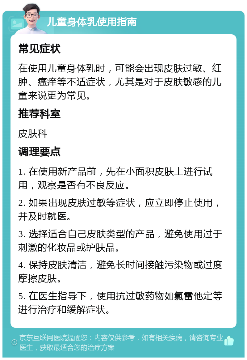 儿童身体乳使用指南 常见症状 在使用儿童身体乳时，可能会出现皮肤过敏、红肿、瘙痒等不适症状，尤其是对于皮肤敏感的儿童来说更为常见。 推荐科室 皮肤科 调理要点 1. 在使用新产品前，先在小面积皮肤上进行试用，观察是否有不良反应。 2. 如果出现皮肤过敏等症状，应立即停止使用，并及时就医。 3. 选择适合自己皮肤类型的产品，避免使用过于刺激的化妆品或护肤品。 4. 保持皮肤清洁，避免长时间接触污染物或过度摩擦皮肤。 5. 在医生指导下，使用抗过敏药物如氯雷他定等进行治疗和缓解症状。