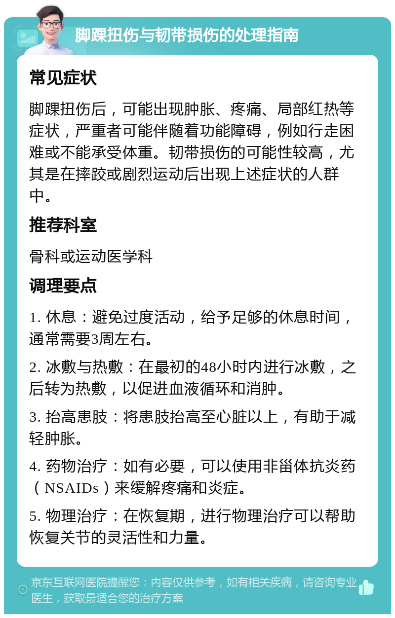 脚踝扭伤与韧带损伤的处理指南 常见症状 脚踝扭伤后，可能出现肿胀、疼痛、局部红热等症状，严重者可能伴随着功能障碍，例如行走困难或不能承受体重。韧带损伤的可能性较高，尤其是在摔跤或剧烈运动后出现上述症状的人群中。 推荐科室 骨科或运动医学科 调理要点 1. 休息：避免过度活动，给予足够的休息时间，通常需要3周左右。 2. 冰敷与热敷：在最初的48小时内进行冰敷，之后转为热敷，以促进血液循环和消肿。 3. 抬高患肢：将患肢抬高至心脏以上，有助于减轻肿胀。 4. 药物治疗：如有必要，可以使用非甾体抗炎药（NSAIDs）来缓解疼痛和炎症。 5. 物理治疗：在恢复期，进行物理治疗可以帮助恢复关节的灵活性和力量。