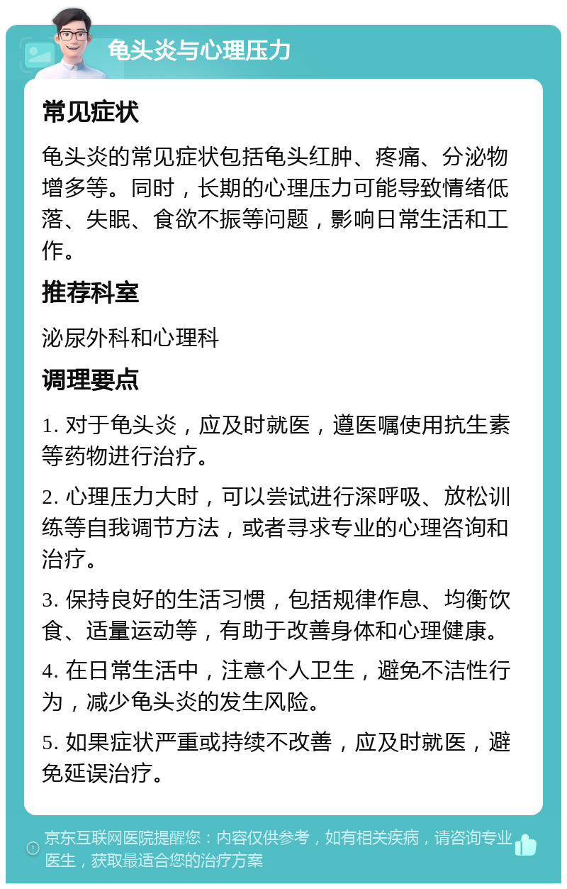 龟头炎与心理压力 常见症状 龟头炎的常见症状包括龟头红肿、疼痛、分泌物增多等。同时，长期的心理压力可能导致情绪低落、失眠、食欲不振等问题，影响日常生活和工作。 推荐科室 泌尿外科和心理科 调理要点 1. 对于龟头炎，应及时就医，遵医嘱使用抗生素等药物进行治疗。 2. 心理压力大时，可以尝试进行深呼吸、放松训练等自我调节方法，或者寻求专业的心理咨询和治疗。 3. 保持良好的生活习惯，包括规律作息、均衡饮食、适量运动等，有助于改善身体和心理健康。 4. 在日常生活中，注意个人卫生，避免不洁性行为，减少龟头炎的发生风险。 5. 如果症状严重或持续不改善，应及时就医，避免延误治疗。