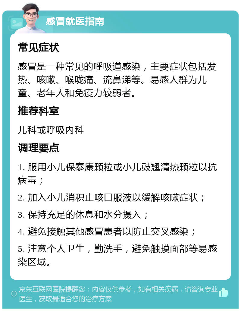 感冒就医指南 常见症状 感冒是一种常见的呼吸道感染，主要症状包括发热、咳嗽、喉咙痛、流鼻涕等。易感人群为儿童、老年人和免疫力较弱者。 推荐科室 儿科或呼吸内科 调理要点 1. 服用小儿保泰康颗粒或小儿豉翘清热颗粒以抗病毒； 2. 加入小儿消积止咳口服液以缓解咳嗽症状； 3. 保持充足的休息和水分摄入； 4. 避免接触其他感冒患者以防止交叉感染； 5. 注意个人卫生，勤洗手，避免触摸面部等易感染区域。