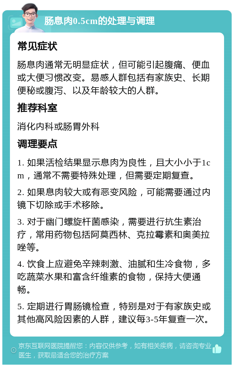 肠息肉0.5cm的处理与调理 常见症状 肠息肉通常无明显症状，但可能引起腹痛、便血或大便习惯改变。易感人群包括有家族史、长期便秘或腹泻、以及年龄较大的人群。 推荐科室 消化内科或肠胃外科 调理要点 1. 如果活检结果显示息肉为良性，且大小小于1cm，通常不需要特殊处理，但需要定期复查。 2. 如果息肉较大或有恶变风险，可能需要通过内镜下切除或手术移除。 3. 对于幽门螺旋杆菌感染，需要进行抗生素治疗，常用药物包括阿莫西林、克拉霉素和奥美拉唑等。 4. 饮食上应避免辛辣刺激、油腻和生冷食物，多吃蔬菜水果和富含纤维素的食物，保持大便通畅。 5. 定期进行胃肠镜检查，特别是对于有家族史或其他高风险因素的人群，建议每3-5年复查一次。