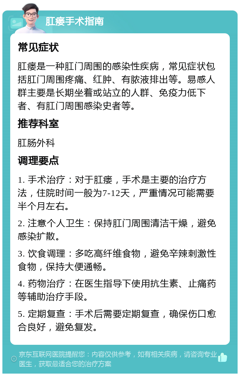 肛瘘手术指南 常见症状 肛瘘是一种肛门周围的感染性疾病，常见症状包括肛门周围疼痛、红肿、有脓液排出等。易感人群主要是长期坐着或站立的人群、免疫力低下者、有肛门周围感染史者等。 推荐科室 肛肠外科 调理要点 1. 手术治疗：对于肛瘘，手术是主要的治疗方法，住院时间一般为7-12天，严重情况可能需要半个月左右。 2. 注意个人卫生：保持肛门周围清洁干燥，避免感染扩散。 3. 饮食调理：多吃高纤维食物，避免辛辣刺激性食物，保持大便通畅。 4. 药物治疗：在医生指导下使用抗生素、止痛药等辅助治疗手段。 5. 定期复查：手术后需要定期复查，确保伤口愈合良好，避免复发。