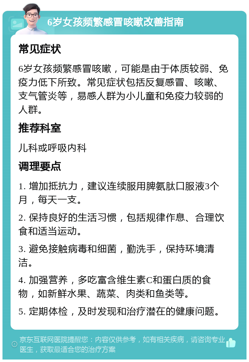 6岁女孩频繁感冒咳嗽改善指南 常见症状 6岁女孩频繁感冒咳嗽，可能是由于体质较弱、免疫力低下所致。常见症状包括反复感冒、咳嗽、支气管炎等，易感人群为小儿童和免疫力较弱的人群。 推荐科室 儿科或呼吸内科 调理要点 1. 增加抵抗力，建议连续服用脾氨肽口服液3个月，每天一支。 2. 保持良好的生活习惯，包括规律作息、合理饮食和适当运动。 3. 避免接触病毒和细菌，勤洗手，保持环境清洁。 4. 加强营养，多吃富含维生素C和蛋白质的食物，如新鲜水果、蔬菜、肉类和鱼类等。 5. 定期体检，及时发现和治疗潜在的健康问题。