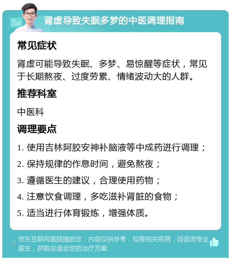 肾虚导致失眠多梦的中医调理指南 常见症状 肾虚可能导致失眠、多梦、易惊醒等症状，常见于长期熬夜、过度劳累、情绪波动大的人群。 推荐科室 中医科 调理要点 1. 使用吉林阿胶安神补脑液等中成药进行调理； 2. 保持规律的作息时间，避免熬夜； 3. 遵循医生的建议，合理使用药物； 4. 注意饮食调理，多吃滋补肾脏的食物； 5. 适当进行体育锻炼，增强体质。