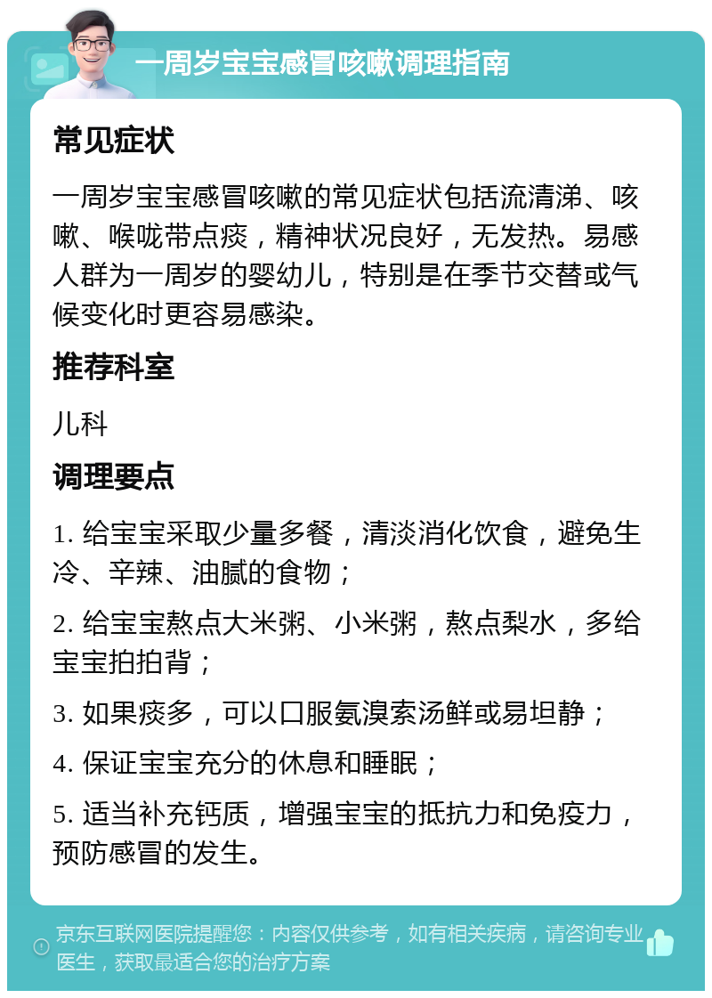 一周岁宝宝感冒咳嗽调理指南 常见症状 一周岁宝宝感冒咳嗽的常见症状包括流清涕、咳嗽、喉咙带点痰，精神状况良好，无发热。易感人群为一周岁的婴幼儿，特别是在季节交替或气候变化时更容易感染。 推荐科室 儿科 调理要点 1. 给宝宝采取少量多餐，清淡消化饮食，避免生冷、辛辣、油腻的食物； 2. 给宝宝熬点大米粥、小米粥，熬点梨水，多给宝宝拍拍背； 3. 如果痰多，可以口服氨溴索汤鲜或易坦静； 4. 保证宝宝充分的休息和睡眠； 5. 适当补充钙质，增强宝宝的抵抗力和免疫力，预防感冒的发生。