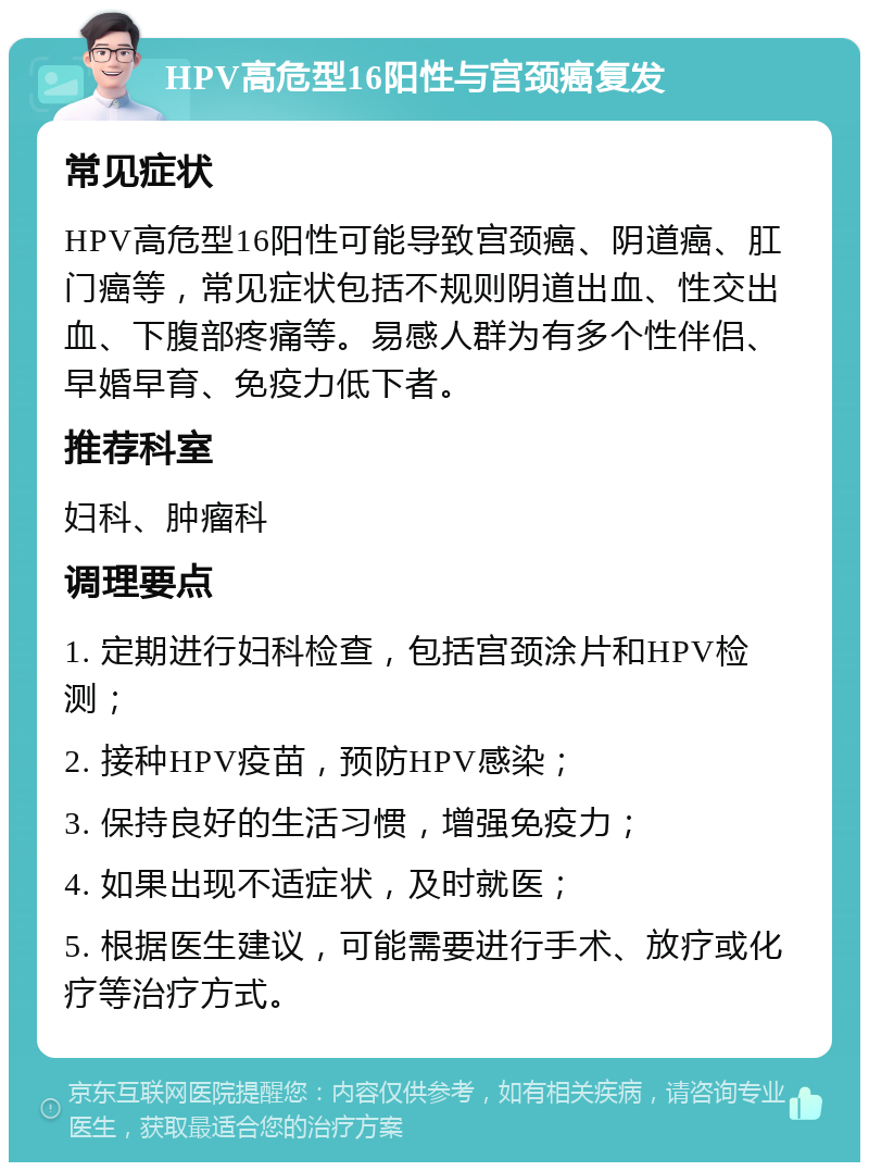 HPV高危型16阳性与宫颈癌复发 常见症状 HPV高危型16阳性可能导致宫颈癌、阴道癌、肛门癌等，常见症状包括不规则阴道出血、性交出血、下腹部疼痛等。易感人群为有多个性伴侣、早婚早育、免疫力低下者。 推荐科室 妇科、肿瘤科 调理要点 1. 定期进行妇科检查，包括宫颈涂片和HPV检测； 2. 接种HPV疫苗，预防HPV感染； 3. 保持良好的生活习惯，增强免疫力； 4. 如果出现不适症状，及时就医； 5. 根据医生建议，可能需要进行手术、放疗或化疗等治疗方式。