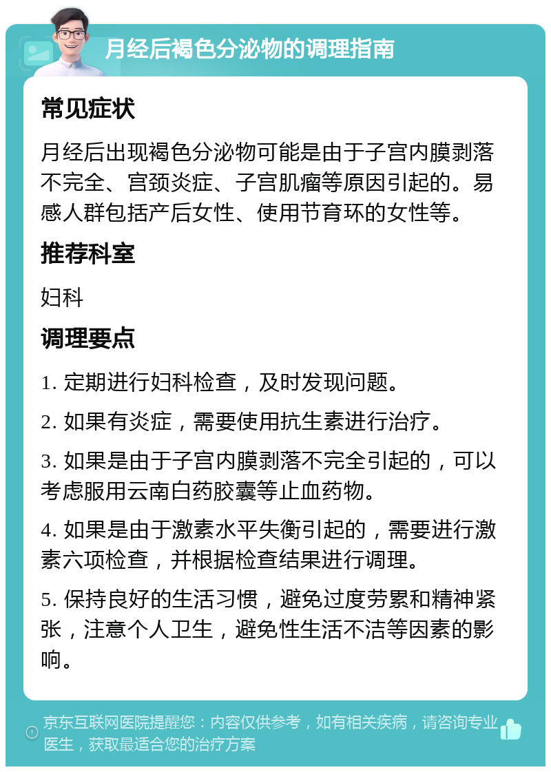 月经后褐色分泌物的调理指南 常见症状 月经后出现褐色分泌物可能是由于子宫内膜剥落不完全、宫颈炎症、子宫肌瘤等原因引起的。易感人群包括产后女性、使用节育环的女性等。 推荐科室 妇科 调理要点 1. 定期进行妇科检查，及时发现问题。 2. 如果有炎症，需要使用抗生素进行治疗。 3. 如果是由于子宫内膜剥落不完全引起的，可以考虑服用云南白药胶囊等止血药物。 4. 如果是由于激素水平失衡引起的，需要进行激素六项检查，并根据检查结果进行调理。 5. 保持良好的生活习惯，避免过度劳累和精神紧张，注意个人卫生，避免性生活不洁等因素的影响。