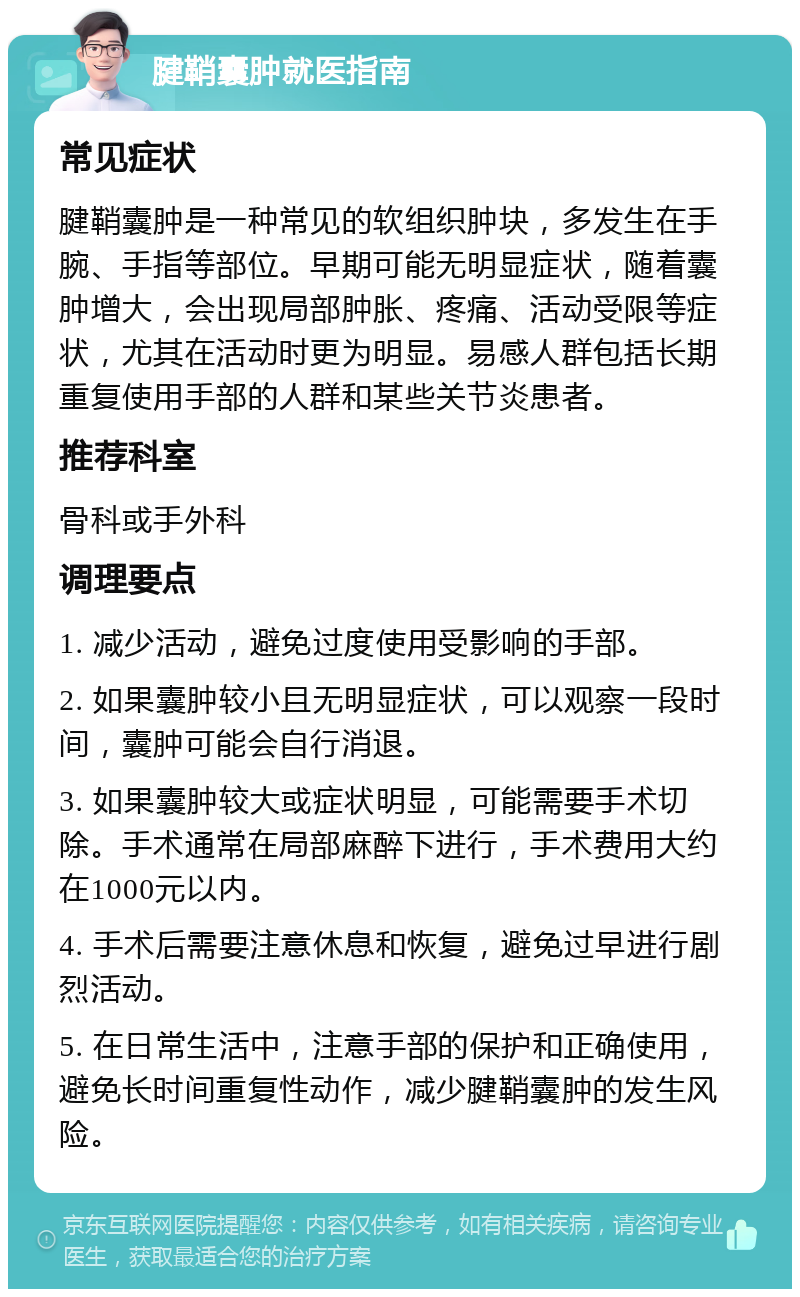 腱鞘囊肿就医指南 常见症状 腱鞘囊肿是一种常见的软组织肿块，多发生在手腕、手指等部位。早期可能无明显症状，随着囊肿增大，会出现局部肿胀、疼痛、活动受限等症状，尤其在活动时更为明显。易感人群包括长期重复使用手部的人群和某些关节炎患者。 推荐科室 骨科或手外科 调理要点 1. 减少活动，避免过度使用受影响的手部。 2. 如果囊肿较小且无明显症状，可以观察一段时间，囊肿可能会自行消退。 3. 如果囊肿较大或症状明显，可能需要手术切除。手术通常在局部麻醉下进行，手术费用大约在1000元以内。 4. 手术后需要注意休息和恢复，避免过早进行剧烈活动。 5. 在日常生活中，注意手部的保护和正确使用，避免长时间重复性动作，减少腱鞘囊肿的发生风险。