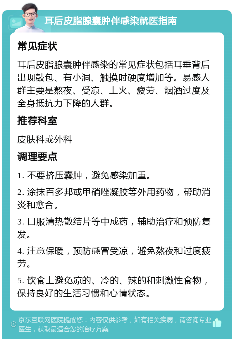 耳后皮脂腺囊肿伴感染就医指南 常见症状 耳后皮脂腺囊肿伴感染的常见症状包括耳垂背后出现鼓包、有小洞、触摸时硬度增加等。易感人群主要是熬夜、受凉、上火、疲劳、烟酒过度及全身抵抗力下降的人群。 推荐科室 皮肤科或外科 调理要点 1. 不要挤压囊肿，避免感染加重。 2. 涂抹百多邦或甲硝唑凝胶等外用药物，帮助消炎和愈合。 3. 口服清热散结片等中成药，辅助治疗和预防复发。 4. 注意保暖，预防感冒受凉，避免熬夜和过度疲劳。 5. 饮食上避免凉的、冷的、辣的和刺激性食物，保持良好的生活习惯和心情状态。