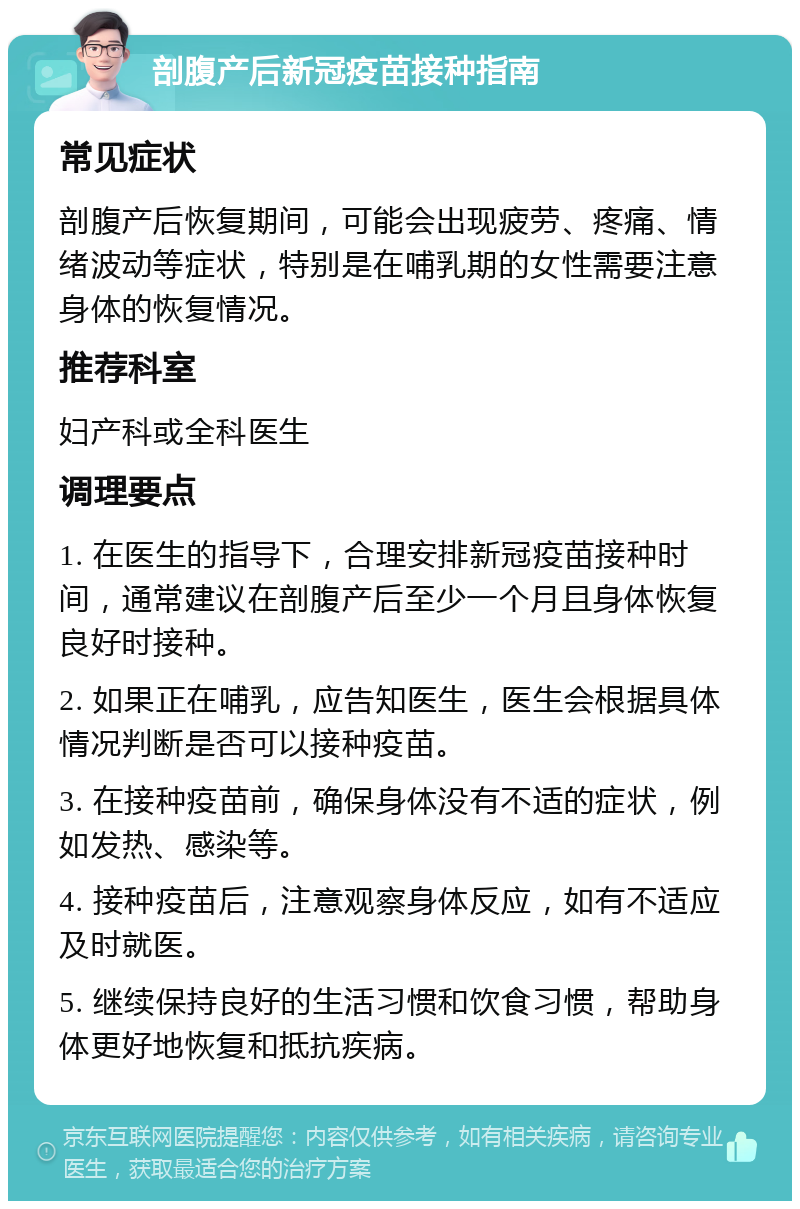 剖腹产后新冠疫苗接种指南 常见症状 剖腹产后恢复期间，可能会出现疲劳、疼痛、情绪波动等症状，特别是在哺乳期的女性需要注意身体的恢复情况。 推荐科室 妇产科或全科医生 调理要点 1. 在医生的指导下，合理安排新冠疫苗接种时间，通常建议在剖腹产后至少一个月且身体恢复良好时接种。 2. 如果正在哺乳，应告知医生，医生会根据具体情况判断是否可以接种疫苗。 3. 在接种疫苗前，确保身体没有不适的症状，例如发热、感染等。 4. 接种疫苗后，注意观察身体反应，如有不适应及时就医。 5. 继续保持良好的生活习惯和饮食习惯，帮助身体更好地恢复和抵抗疾病。