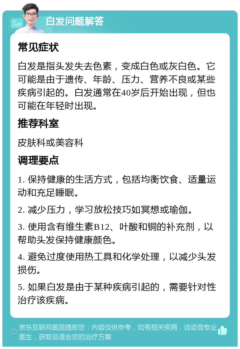 白发问题解答 常见症状 白发是指头发失去色素，变成白色或灰白色。它可能是由于遗传、年龄、压力、营养不良或某些疾病引起的。白发通常在40岁后开始出现，但也可能在年轻时出现。 推荐科室 皮肤科或美容科 调理要点 1. 保持健康的生活方式，包括均衡饮食、适量运动和充足睡眠。 2. 减少压力，学习放松技巧如冥想或瑜伽。 3. 使用含有维生素B12、叶酸和铜的补充剂，以帮助头发保持健康颜色。 4. 避免过度使用热工具和化学处理，以减少头发损伤。 5. 如果白发是由于某种疾病引起的，需要针对性治疗该疾病。