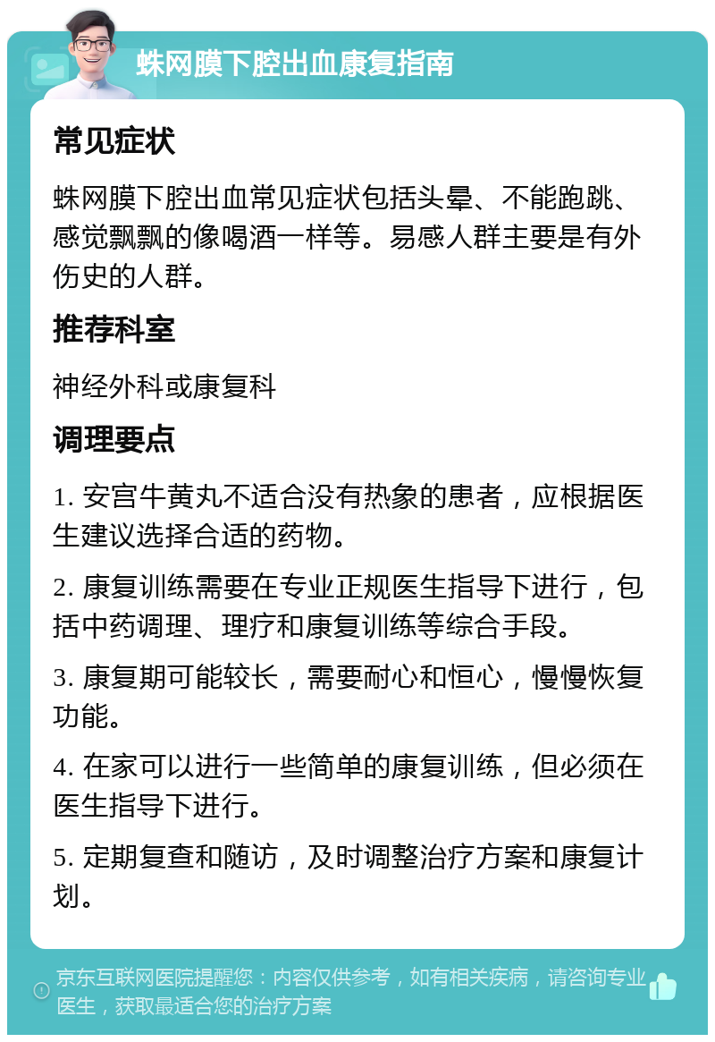 蛛网膜下腔出血康复指南 常见症状 蛛网膜下腔出血常见症状包括头晕、不能跑跳、感觉飘飘的像喝酒一样等。易感人群主要是有外伤史的人群。 推荐科室 神经外科或康复科 调理要点 1. 安宫牛黄丸不适合没有热象的患者，应根据医生建议选择合适的药物。 2. 康复训练需要在专业正规医生指导下进行，包括中药调理、理疗和康复训练等综合手段。 3. 康复期可能较长，需要耐心和恒心，慢慢恢复功能。 4. 在家可以进行一些简单的康复训练，但必须在医生指导下进行。 5. 定期复查和随访，及时调整治疗方案和康复计划。