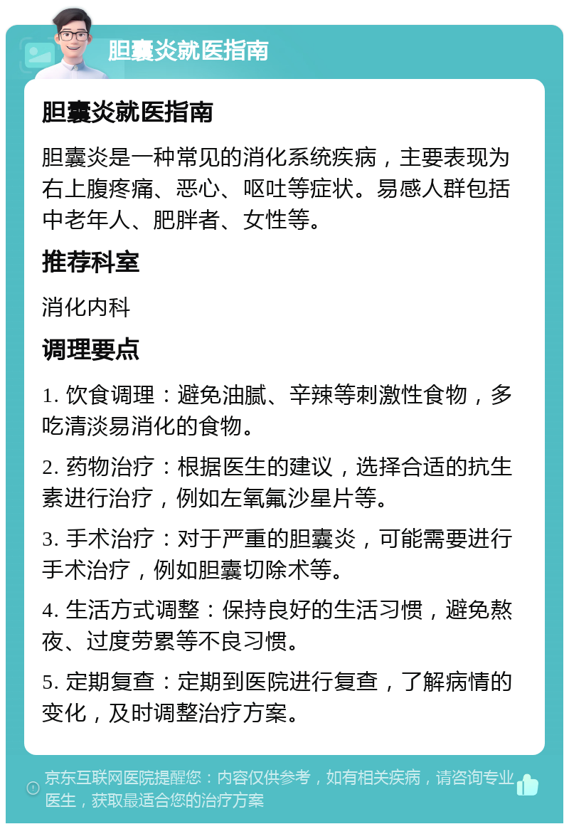 胆囊炎就医指南 胆囊炎就医指南 胆囊炎是一种常见的消化系统疾病，主要表现为右上腹疼痛、恶心、呕吐等症状。易感人群包括中老年人、肥胖者、女性等。 推荐科室 消化内科 调理要点 1. 饮食调理：避免油腻、辛辣等刺激性食物，多吃清淡易消化的食物。 2. 药物治疗：根据医生的建议，选择合适的抗生素进行治疗，例如左氧氟沙星片等。 3. 手术治疗：对于严重的胆囊炎，可能需要进行手术治疗，例如胆囊切除术等。 4. 生活方式调整：保持良好的生活习惯，避免熬夜、过度劳累等不良习惯。 5. 定期复查：定期到医院进行复查，了解病情的变化，及时调整治疗方案。