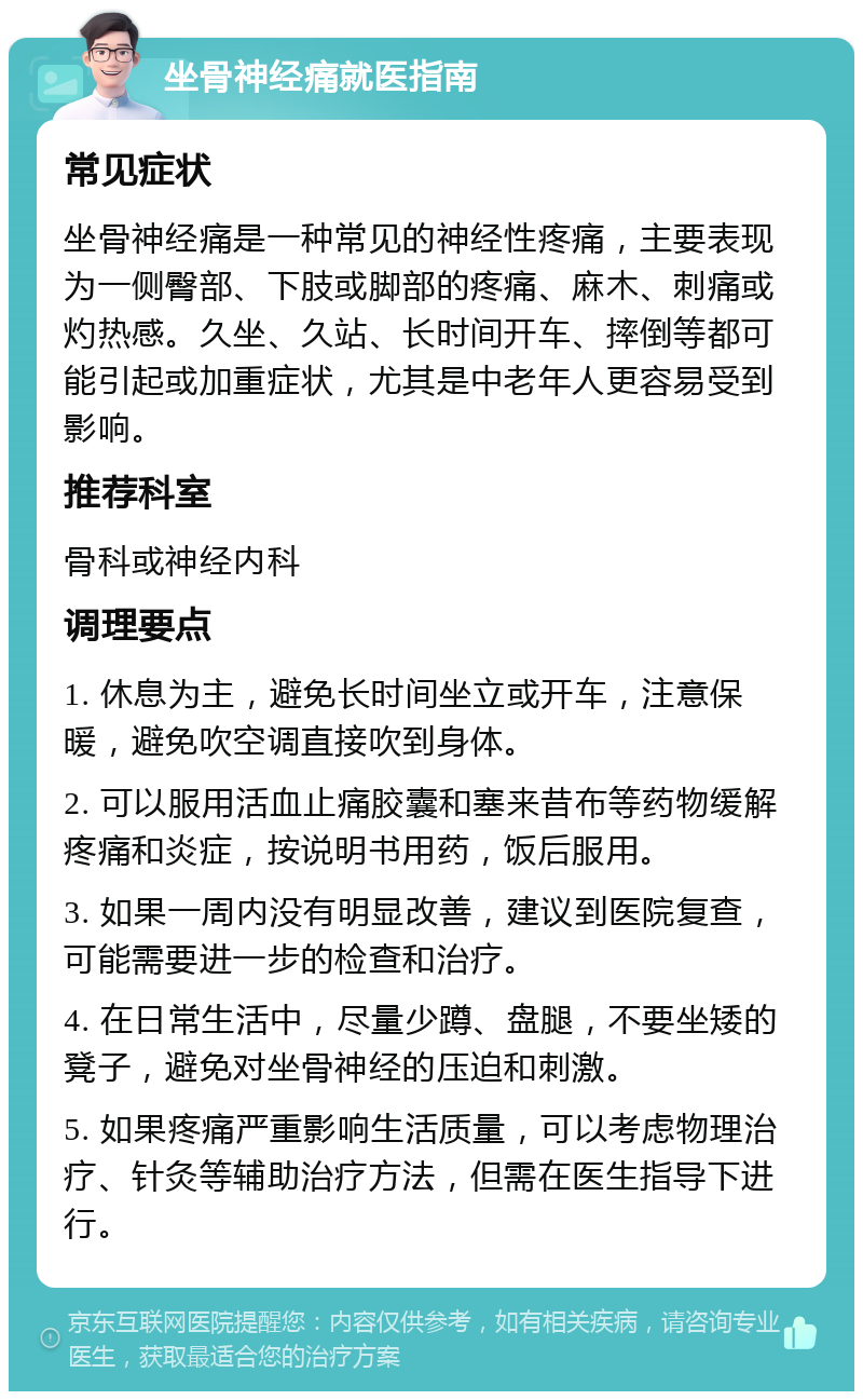 坐骨神经痛就医指南 常见症状 坐骨神经痛是一种常见的神经性疼痛，主要表现为一侧臀部、下肢或脚部的疼痛、麻木、刺痛或灼热感。久坐、久站、长时间开车、摔倒等都可能引起或加重症状，尤其是中老年人更容易受到影响。 推荐科室 骨科或神经内科 调理要点 1. 休息为主，避免长时间坐立或开车，注意保暖，避免吹空调直接吹到身体。 2. 可以服用活血止痛胶囊和塞来昔布等药物缓解疼痛和炎症，按说明书用药，饭后服用。 3. 如果一周内没有明显改善，建议到医院复查，可能需要进一步的检查和治疗。 4. 在日常生活中，尽量少蹲、盘腿，不要坐矮的凳子，避免对坐骨神经的压迫和刺激。 5. 如果疼痛严重影响生活质量，可以考虑物理治疗、针灸等辅助治疗方法，但需在医生指导下进行。