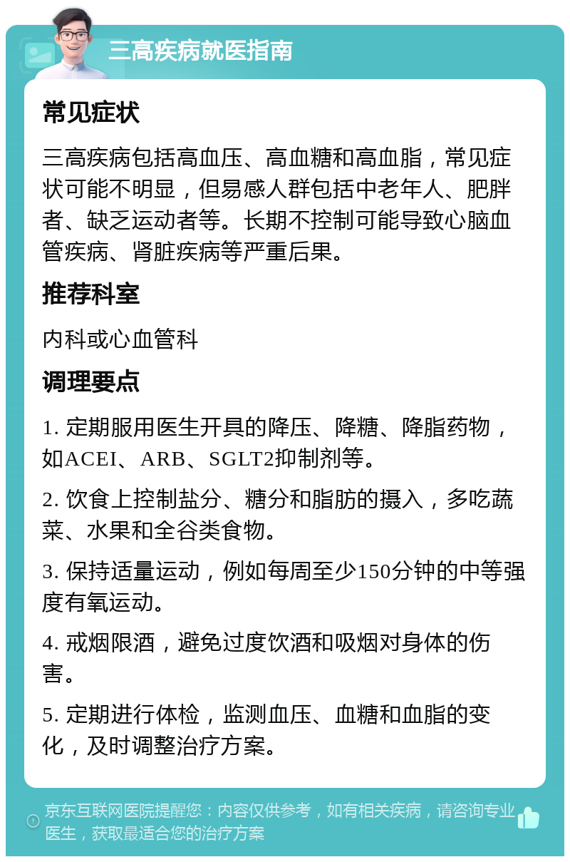 三高疾病就医指南 常见症状 三高疾病包括高血压、高血糖和高血脂，常见症状可能不明显，但易感人群包括中老年人、肥胖者、缺乏运动者等。长期不控制可能导致心脑血管疾病、肾脏疾病等严重后果。 推荐科室 内科或心血管科 调理要点 1. 定期服用医生开具的降压、降糖、降脂药物，如ACEI、ARB、SGLT2抑制剂等。 2. 饮食上控制盐分、糖分和脂肪的摄入，多吃蔬菜、水果和全谷类食物。 3. 保持适量运动，例如每周至少150分钟的中等强度有氧运动。 4. 戒烟限酒，避免过度饮酒和吸烟对身体的伤害。 5. 定期进行体检，监测血压、血糖和血脂的变化，及时调整治疗方案。