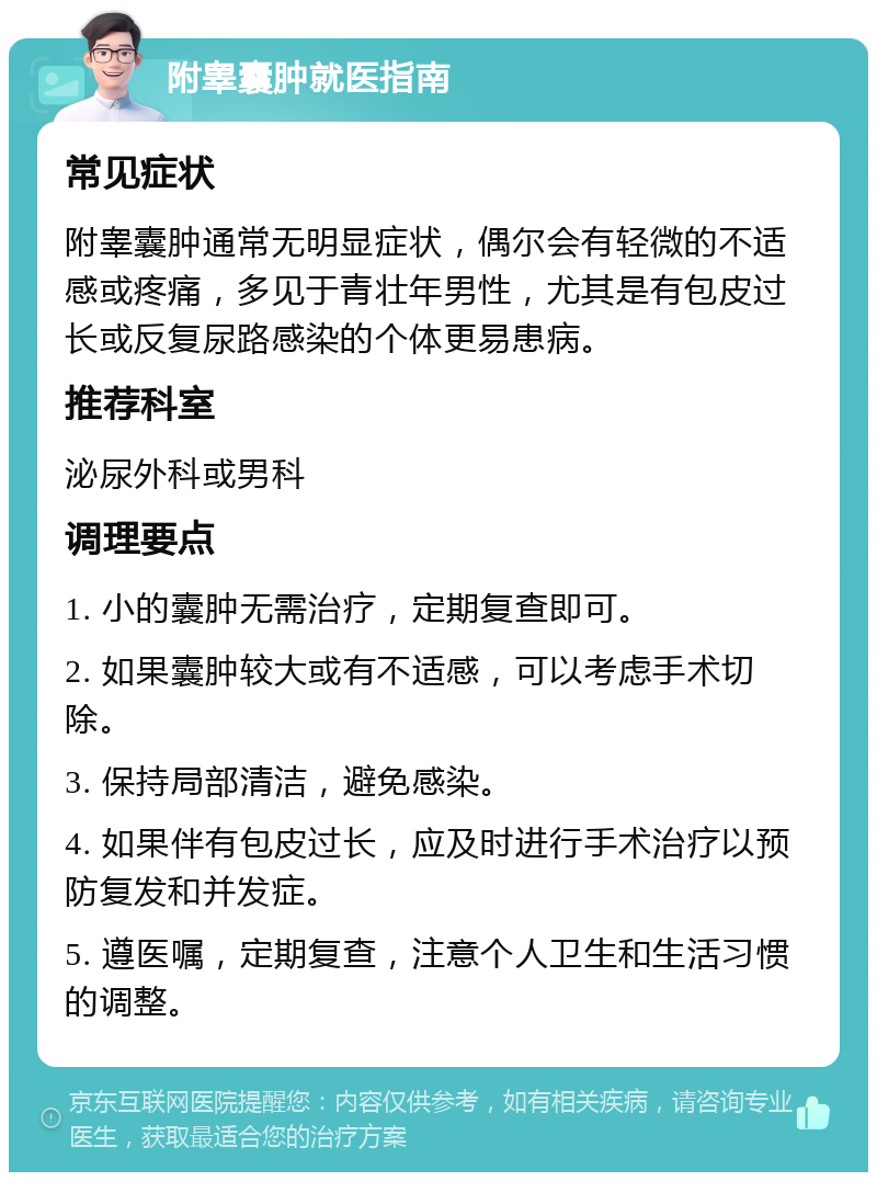 附睾囊肿就医指南 常见症状 附睾囊肿通常无明显症状，偶尔会有轻微的不适感或疼痛，多见于青壮年男性，尤其是有包皮过长或反复尿路感染的个体更易患病。 推荐科室 泌尿外科或男科 调理要点 1. 小的囊肿无需治疗，定期复查即可。 2. 如果囊肿较大或有不适感，可以考虑手术切除。 3. 保持局部清洁，避免感染。 4. 如果伴有包皮过长，应及时进行手术治疗以预防复发和并发症。 5. 遵医嘱，定期复查，注意个人卫生和生活习惯的调整。