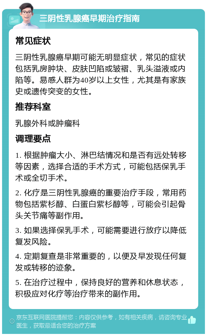 三阴性乳腺癌早期治疗指南 常见症状 三阴性乳腺癌早期可能无明显症状，常见的症状包括乳房肿块、皮肤凹陷或皱褶、乳头溢液或内陷等。易感人群为40岁以上女性，尤其是有家族史或遗传突变的女性。 推荐科室 乳腺外科或肿瘤科 调理要点 1. 根据肿瘤大小、淋巴结情况和是否有远处转移等因素，选择合适的手术方式，可能包括保乳手术或全切手术。 2. 化疗是三阴性乳腺癌的重要治疗手段，常用药物包括紫杉醇、白蛋白紫杉醇等，可能会引起骨头关节痛等副作用。 3. 如果选择保乳手术，可能需要进行放疗以降低复发风险。 4. 定期复查是非常重要的，以便及早发现任何复发或转移的迹象。 5. 在治疗过程中，保持良好的营养和休息状态，积极应对化疗等治疗带来的副作用。