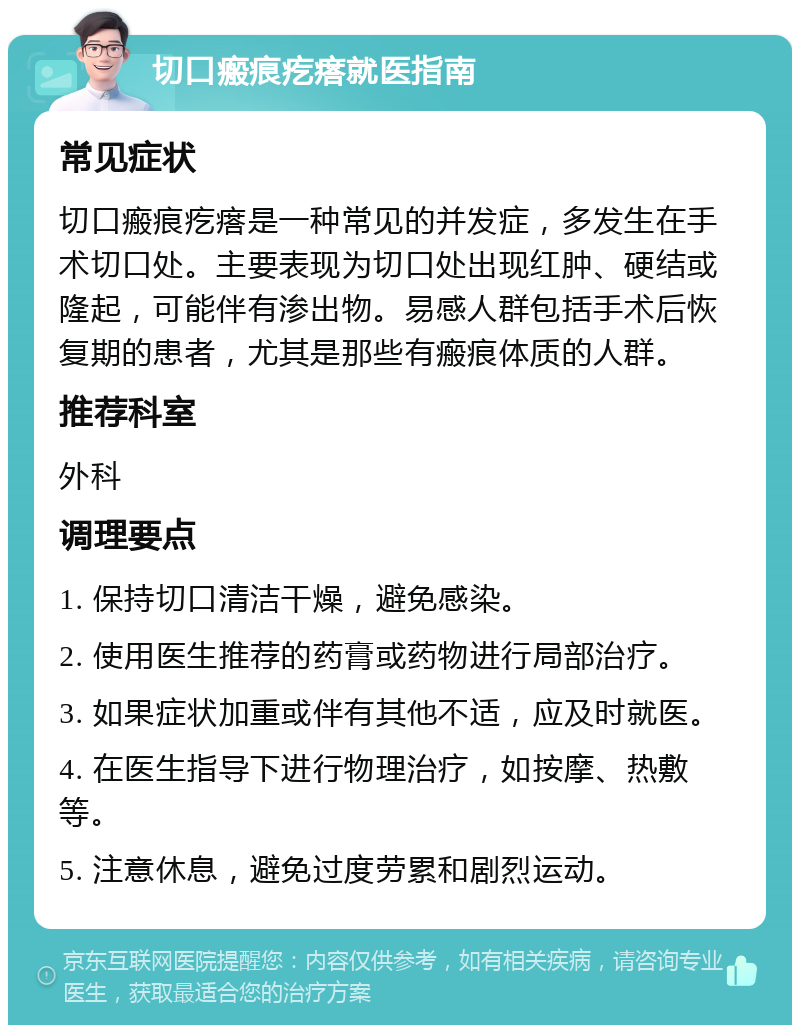 切口瘢痕疙瘩就医指南 常见症状 切口瘢痕疙瘩是一种常见的并发症，多发生在手术切口处。主要表现为切口处出现红肿、硬结或隆起，可能伴有渗出物。易感人群包括手术后恢复期的患者，尤其是那些有瘢痕体质的人群。 推荐科室 外科 调理要点 1. 保持切口清洁干燥，避免感染。 2. 使用医生推荐的药膏或药物进行局部治疗。 3. 如果症状加重或伴有其他不适，应及时就医。 4. 在医生指导下进行物理治疗，如按摩、热敷等。 5. 注意休息，避免过度劳累和剧烈运动。