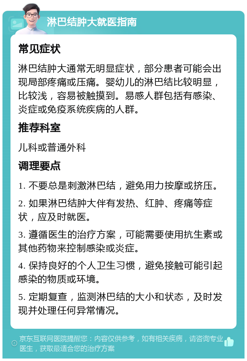 淋巴结肿大就医指南 常见症状 淋巴结肿大通常无明显症状，部分患者可能会出现局部疼痛或压痛。婴幼儿的淋巴结比较明显，比较浅，容易被触摸到。易感人群包括有感染、炎症或免疫系统疾病的人群。 推荐科室 儿科或普通外科 调理要点 1. 不要总是刺激淋巴结，避免用力按摩或挤压。 2. 如果淋巴结肿大伴有发热、红肿、疼痛等症状，应及时就医。 3. 遵循医生的治疗方案，可能需要使用抗生素或其他药物来控制感染或炎症。 4. 保持良好的个人卫生习惯，避免接触可能引起感染的物质或环境。 5. 定期复查，监测淋巴结的大小和状态，及时发现并处理任何异常情况。