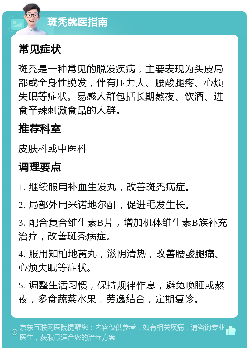 斑秃就医指南 常见症状 斑秃是一种常见的脱发疾病，主要表现为头皮局部或全身性脱发，伴有压力大、腰酸腿疼、心烦失眠等症状。易感人群包括长期熬夜、饮酒、进食辛辣刺激食品的人群。 推荐科室 皮肤科或中医科 调理要点 1. 继续服用补血生发丸，改善斑秃病症。 2. 局部外用米诺地尔酊，促进毛发生长。 3. 配合复合维生素B片，增加机体维生素B族补充治疗，改善斑秃病症。 4. 服用知柏地黄丸，滋阴清热，改善腰酸腿痛、心烦失眠等症状。 5. 调整生活习惯，保持规律作息，避免晚睡或熬夜，多食蔬菜水果，劳逸结合，定期复诊。