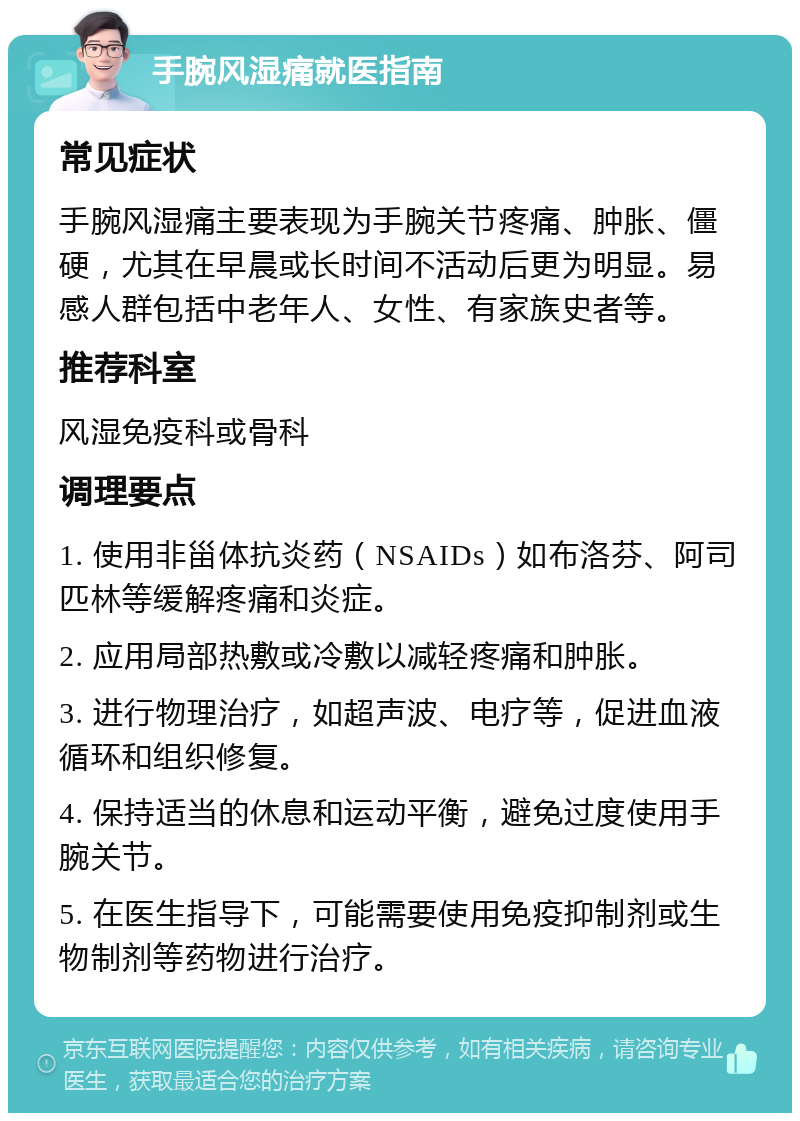 手腕风湿痛就医指南 常见症状 手腕风湿痛主要表现为手腕关节疼痛、肿胀、僵硬，尤其在早晨或长时间不活动后更为明显。易感人群包括中老年人、女性、有家族史者等。 推荐科室 风湿免疫科或骨科 调理要点 1. 使用非甾体抗炎药（NSAIDs）如布洛芬、阿司匹林等缓解疼痛和炎症。 2. 应用局部热敷或冷敷以减轻疼痛和肿胀。 3. 进行物理治疗，如超声波、电疗等，促进血液循环和组织修复。 4. 保持适当的休息和运动平衡，避免过度使用手腕关节。 5. 在医生指导下，可能需要使用免疫抑制剂或生物制剂等药物进行治疗。