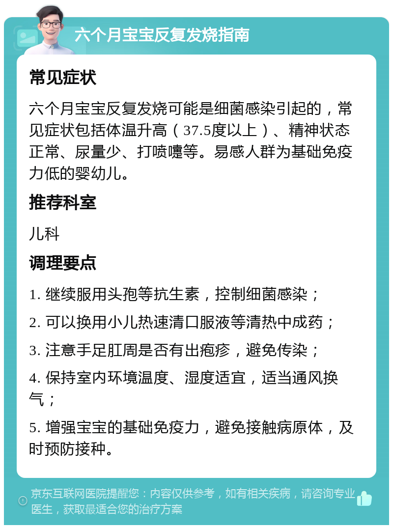 六个月宝宝反复发烧指南 常见症状 六个月宝宝反复发烧可能是细菌感染引起的，常见症状包括体温升高（37.5度以上）、精神状态正常、尿量少、打喷嚏等。易感人群为基础免疫力低的婴幼儿。 推荐科室 儿科 调理要点 1. 继续服用头孢等抗生素，控制细菌感染； 2. 可以换用小儿热速清口服液等清热中成药； 3. 注意手足肛周是否有出疱疹，避免传染； 4. 保持室内环境温度、湿度适宜，适当通风换气； 5. 增强宝宝的基础免疫力，避免接触病原体，及时预防接种。