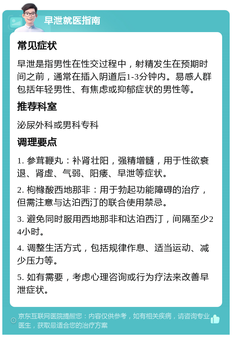 早泄就医指南 常见症状 早泄是指男性在性交过程中，射精发生在预期时间之前，通常在插入阴道后1-3分钟内。易感人群包括年轻男性、有焦虑或抑郁症状的男性等。 推荐科室 泌尿外科或男科专科 调理要点 1. 参茸鞭丸：补肾壮阳，强精增髓，用于性欲衰退、肾虚、气弱、阳痿、早泄等症状。 2. 枸橼酸西地那非：用于勃起功能障碍的治疗，但需注意与达泊西汀的联合使用禁忌。 3. 避免同时服用西地那非和达泊西汀，间隔至少24小时。 4. 调整生活方式，包括规律作息、适当运动、减少压力等。 5. 如有需要，考虑心理咨询或行为疗法来改善早泄症状。