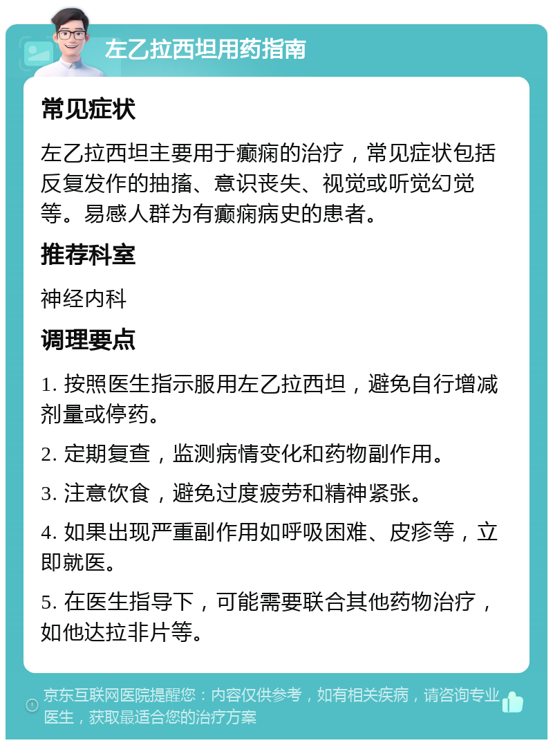 左乙拉西坦用药指南 常见症状 左乙拉西坦主要用于癫痫的治疗，常见症状包括反复发作的抽搐、意识丧失、视觉或听觉幻觉等。易感人群为有癫痫病史的患者。 推荐科室 神经内科 调理要点 1. 按照医生指示服用左乙拉西坦，避免自行增减剂量或停药。 2. 定期复查，监测病情变化和药物副作用。 3. 注意饮食，避免过度疲劳和精神紧张。 4. 如果出现严重副作用如呼吸困难、皮疹等，立即就医。 5. 在医生指导下，可能需要联合其他药物治疗，如他达拉非片等。