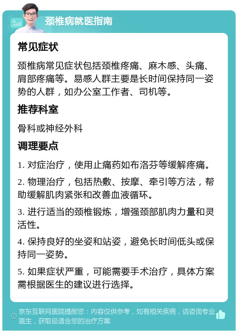 颈椎病就医指南 常见症状 颈椎病常见症状包括颈椎疼痛、麻木感、头痛、肩部疼痛等。易感人群主要是长时间保持同一姿势的人群，如办公室工作者、司机等。 推荐科室 骨科或神经外科 调理要点 1. 对症治疗，使用止痛药如布洛芬等缓解疼痛。 2. 物理治疗，包括热敷、按摩、牵引等方法，帮助缓解肌肉紧张和改善血液循环。 3. 进行适当的颈椎锻炼，增强颈部肌肉力量和灵活性。 4. 保持良好的坐姿和站姿，避免长时间低头或保持同一姿势。 5. 如果症状严重，可能需要手术治疗，具体方案需根据医生的建议进行选择。