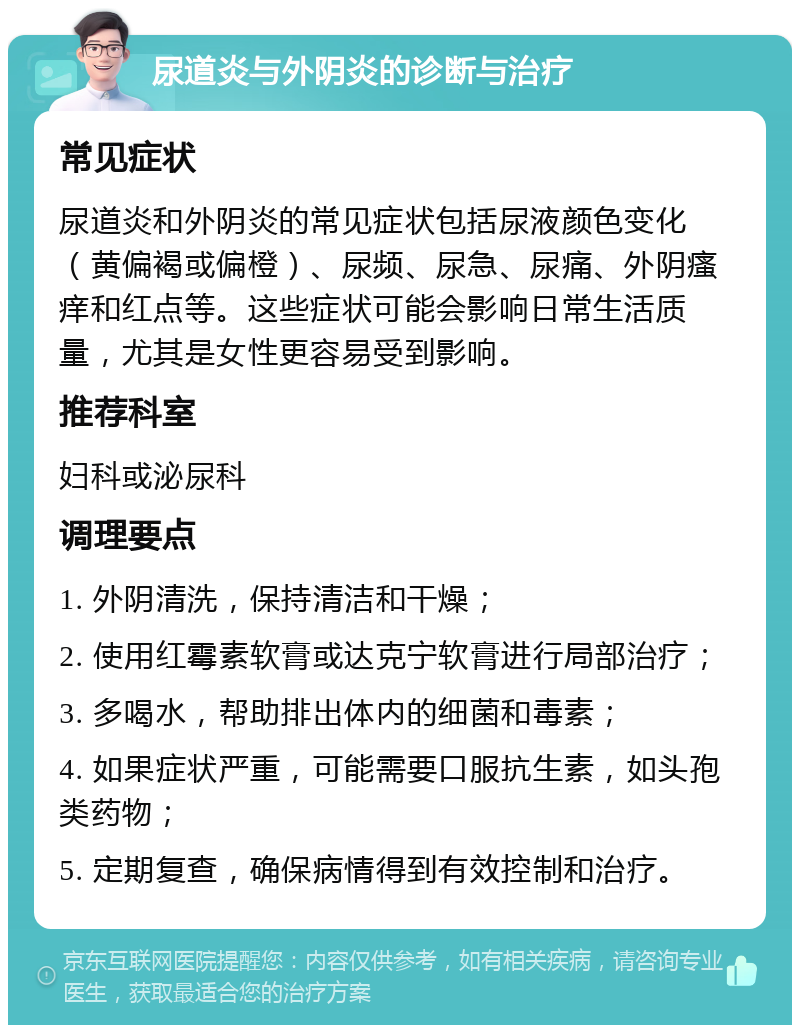 尿道炎与外阴炎的诊断与治疗 常见症状 尿道炎和外阴炎的常见症状包括尿液颜色变化（黄偏褐或偏橙）、尿频、尿急、尿痛、外阴瘙痒和红点等。这些症状可能会影响日常生活质量，尤其是女性更容易受到影响。 推荐科室 妇科或泌尿科 调理要点 1. 外阴清洗，保持清洁和干燥； 2. 使用红霉素软膏或达克宁软膏进行局部治疗； 3. 多喝水，帮助排出体内的细菌和毒素； 4. 如果症状严重，可能需要口服抗生素，如头孢类药物； 5. 定期复查，确保病情得到有效控制和治疗。