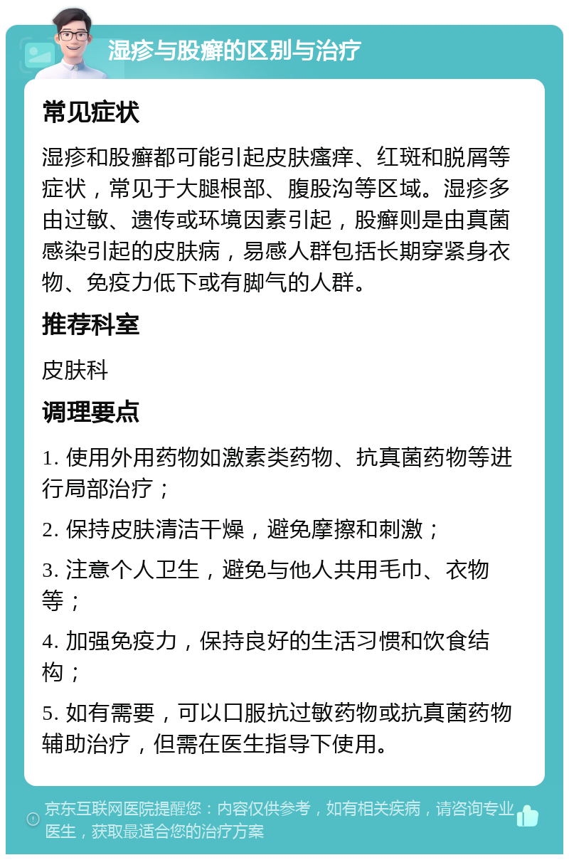 湿疹与股癣的区别与治疗 常见症状 湿疹和股癣都可能引起皮肤瘙痒、红斑和脱屑等症状，常见于大腿根部、腹股沟等区域。湿疹多由过敏、遗传或环境因素引起，股癣则是由真菌感染引起的皮肤病，易感人群包括长期穿紧身衣物、免疫力低下或有脚气的人群。 推荐科室 皮肤科 调理要点 1. 使用外用药物如激素类药物、抗真菌药物等进行局部治疗； 2. 保持皮肤清洁干燥，避免摩擦和刺激； 3. 注意个人卫生，避免与他人共用毛巾、衣物等； 4. 加强免疫力，保持良好的生活习惯和饮食结构； 5. 如有需要，可以口服抗过敏药物或抗真菌药物辅助治疗，但需在医生指导下使用。