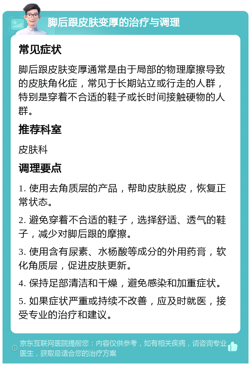 脚后跟皮肤变厚的治疗与调理 常见症状 脚后跟皮肤变厚通常是由于局部的物理摩擦导致的皮肤角化症，常见于长期站立或行走的人群，特别是穿着不合适的鞋子或长时间接触硬物的人群。 推荐科室 皮肤科 调理要点 1. 使用去角质层的产品，帮助皮肤脱皮，恢复正常状态。 2. 避免穿着不合适的鞋子，选择舒适、透气的鞋子，减少对脚后跟的摩擦。 3. 使用含有尿素、水杨酸等成分的外用药膏，软化角质层，促进皮肤更新。 4. 保持足部清洁和干燥，避免感染和加重症状。 5. 如果症状严重或持续不改善，应及时就医，接受专业的治疗和建议。