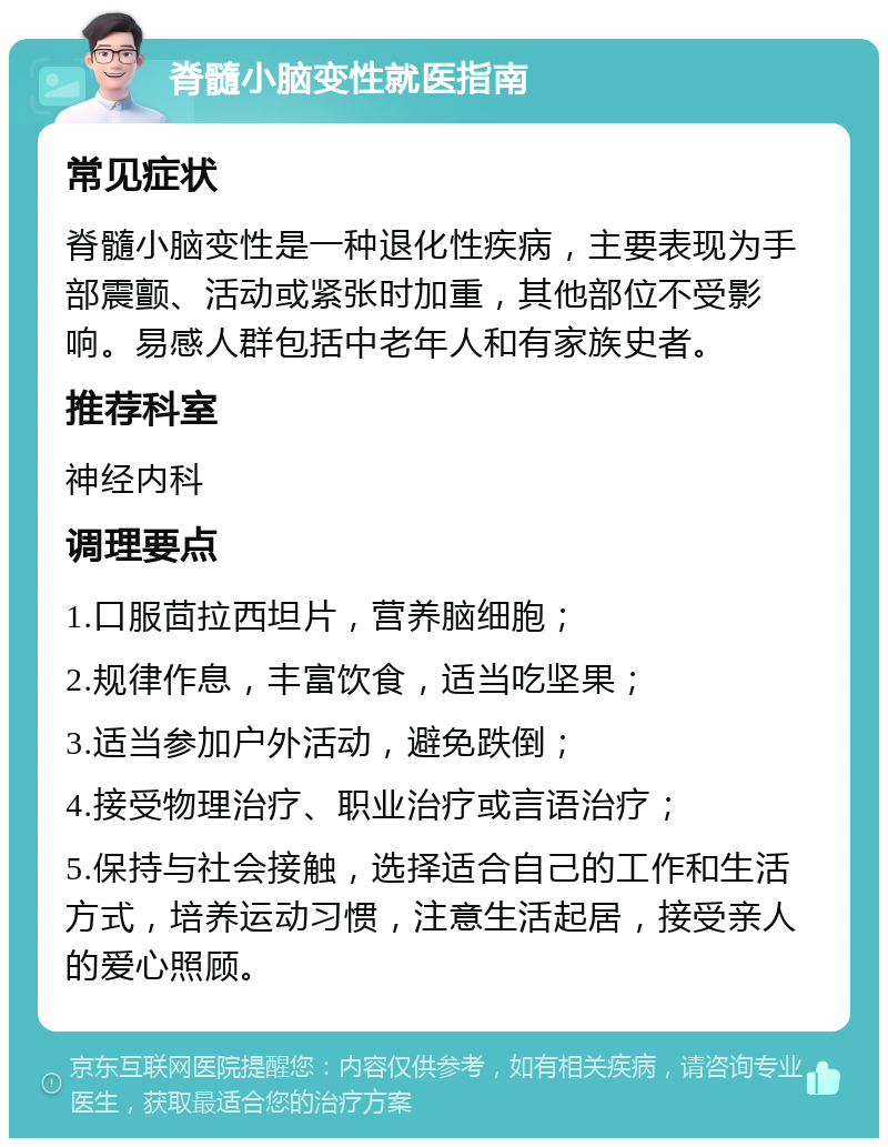 脊髓小脑变性就医指南 常见症状 脊髓小脑变性是一种退化性疾病，主要表现为手部震颤、活动或紧张时加重，其他部位不受影响。易感人群包括中老年人和有家族史者。 推荐科室 神经内科 调理要点 1.口服茴拉西坦片，营养脑细胞； 2.规律作息，丰富饮食，适当吃坚果； 3.适当参加户外活动，避免跌倒； 4.接受物理治疗、职业治疗或言语治疗； 5.保持与社会接触，选择适合自己的工作和生活方式，培养运动习惯，注意生活起居，接受亲人的爱心照顾。