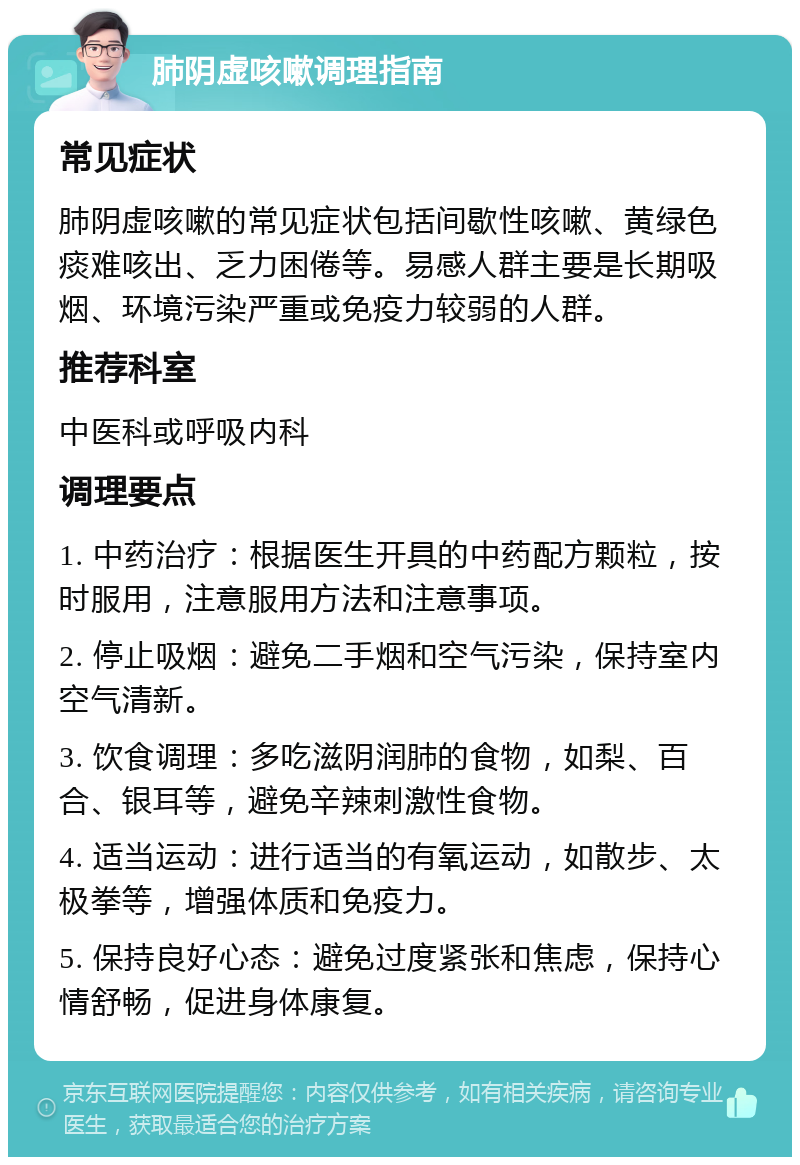 肺阴虚咳嗽调理指南 常见症状 肺阴虚咳嗽的常见症状包括间歇性咳嗽、黄绿色痰难咳出、乏力困倦等。易感人群主要是长期吸烟、环境污染严重或免疫力较弱的人群。 推荐科室 中医科或呼吸内科 调理要点 1. 中药治疗：根据医生开具的中药配方颗粒，按时服用，注意服用方法和注意事项。 2. 停止吸烟：避免二手烟和空气污染，保持室内空气清新。 3. 饮食调理：多吃滋阴润肺的食物，如梨、百合、银耳等，避免辛辣刺激性食物。 4. 适当运动：进行适当的有氧运动，如散步、太极拳等，增强体质和免疫力。 5. 保持良好心态：避免过度紧张和焦虑，保持心情舒畅，促进身体康复。