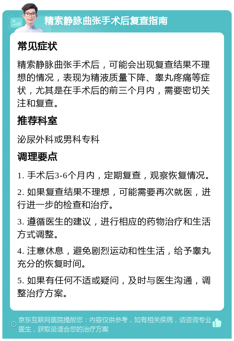 精索静脉曲张手术后复查指南 常见症状 精索静脉曲张手术后，可能会出现复查结果不理想的情况，表现为精液质量下降、睾丸疼痛等症状，尤其是在手术后的前三个月内，需要密切关注和复查。 推荐科室 泌尿外科或男科专科 调理要点 1. 手术后3-6个月内，定期复查，观察恢复情况。 2. 如果复查结果不理想，可能需要再次就医，进行进一步的检查和治疗。 3. 遵循医生的建议，进行相应的药物治疗和生活方式调整。 4. 注意休息，避免剧烈运动和性生活，给予睾丸充分的恢复时间。 5. 如果有任何不适或疑问，及时与医生沟通，调整治疗方案。