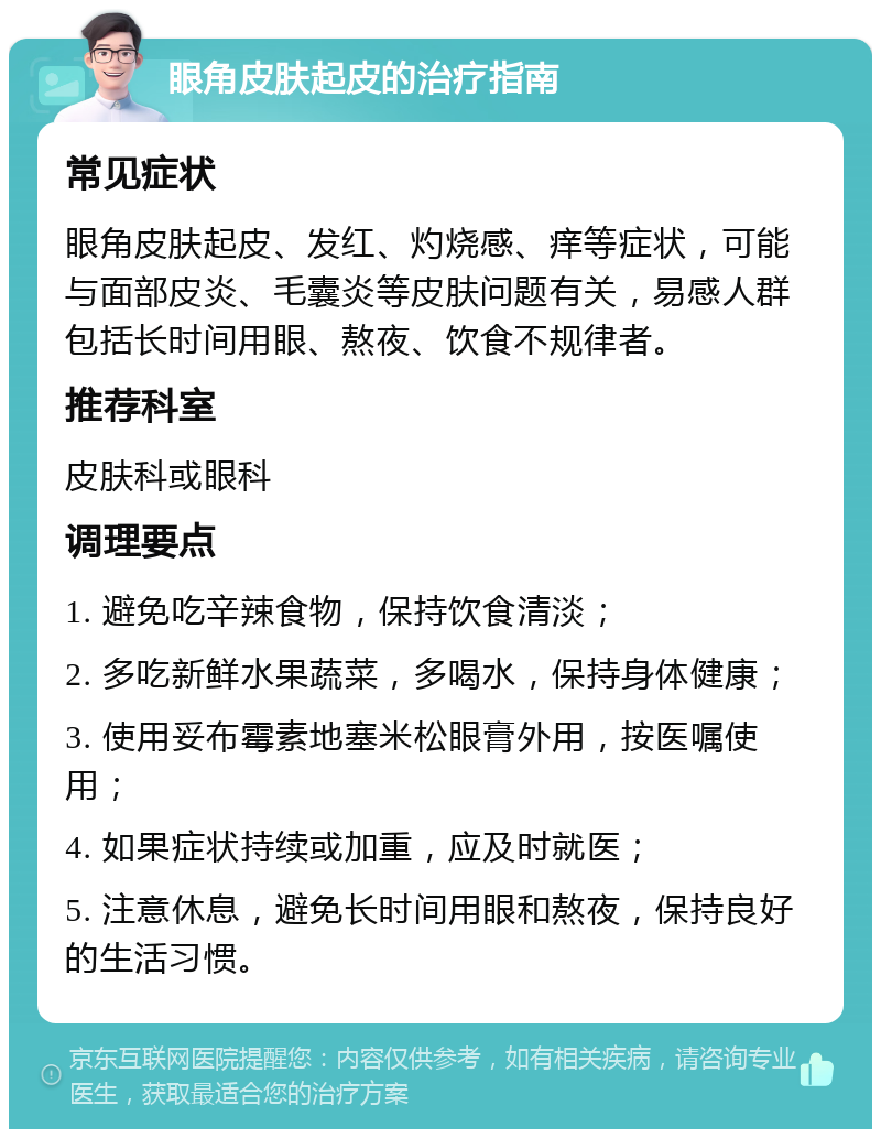 眼角皮肤起皮的治疗指南 常见症状 眼角皮肤起皮、发红、灼烧感、痒等症状，可能与面部皮炎、毛囊炎等皮肤问题有关，易感人群包括长时间用眼、熬夜、饮食不规律者。 推荐科室 皮肤科或眼科 调理要点 1. 避免吃辛辣食物，保持饮食清淡； 2. 多吃新鲜水果蔬菜，多喝水，保持身体健康； 3. 使用妥布霉素地塞米松眼膏外用，按医嘱使用； 4. 如果症状持续或加重，应及时就医； 5. 注意休息，避免长时间用眼和熬夜，保持良好的生活习惯。