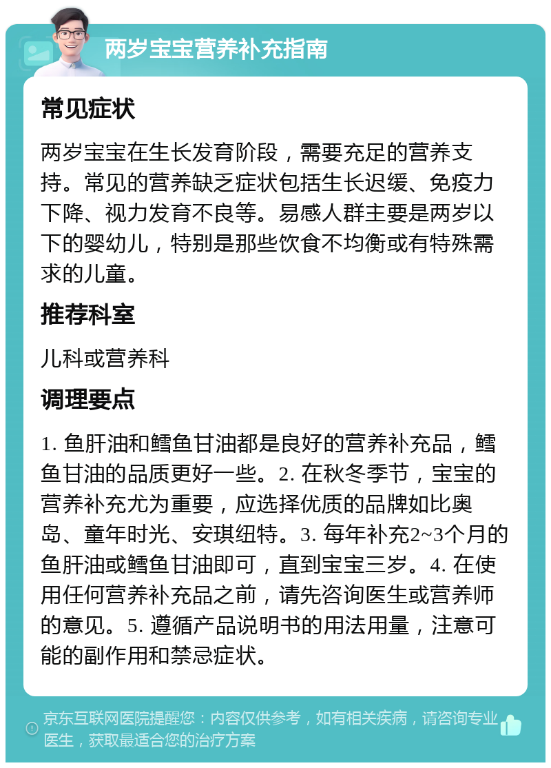 两岁宝宝营养补充指南 常见症状 两岁宝宝在生长发育阶段，需要充足的营养支持。常见的营养缺乏症状包括生长迟缓、免疫力下降、视力发育不良等。易感人群主要是两岁以下的婴幼儿，特别是那些饮食不均衡或有特殊需求的儿童。 推荐科室 儿科或营养科 调理要点 1. 鱼肝油和鳕鱼甘油都是良好的营养补充品，鳕鱼甘油的品质更好一些。2. 在秋冬季节，宝宝的营养补充尤为重要，应选择优质的品牌如比奥岛、童年时光、安琪纽特。3. 每年补充2~3个月的鱼肝油或鳕鱼甘油即可，直到宝宝三岁。4. 在使用任何营养补充品之前，请先咨询医生或营养师的意见。5. 遵循产品说明书的用法用量，注意可能的副作用和禁忌症状。