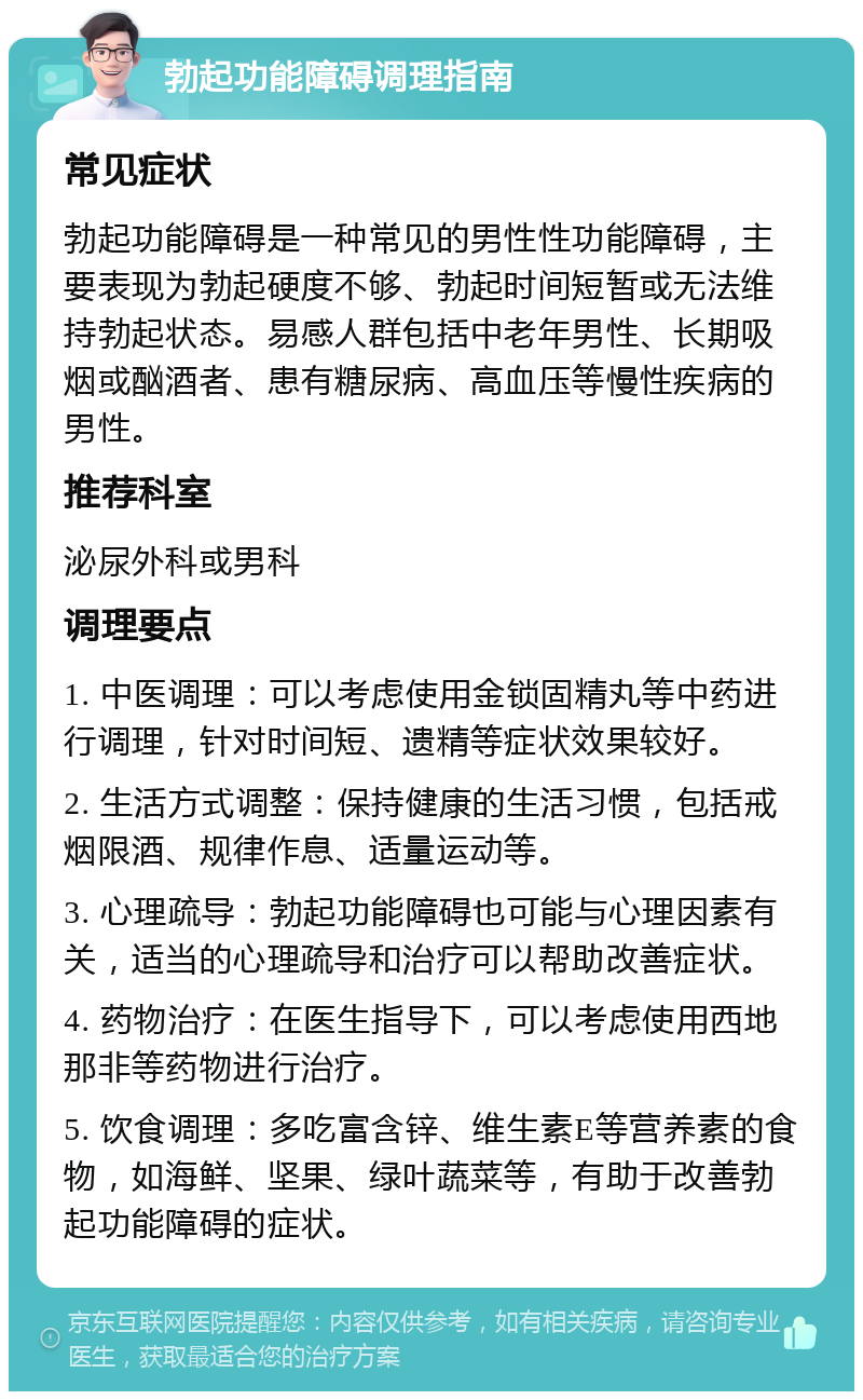 勃起功能障碍调理指南 常见症状 勃起功能障碍是一种常见的男性性功能障碍，主要表现为勃起硬度不够、勃起时间短暂或无法维持勃起状态。易感人群包括中老年男性、长期吸烟或酗酒者、患有糖尿病、高血压等慢性疾病的男性。 推荐科室 泌尿外科或男科 调理要点 1. 中医调理：可以考虑使用金锁固精丸等中药进行调理，针对时间短、遗精等症状效果较好。 2. 生活方式调整：保持健康的生活习惯，包括戒烟限酒、规律作息、适量运动等。 3. 心理疏导：勃起功能障碍也可能与心理因素有关，适当的心理疏导和治疗可以帮助改善症状。 4. 药物治疗：在医生指导下，可以考虑使用西地那非等药物进行治疗。 5. 饮食调理：多吃富含锌、维生素E等营养素的食物，如海鲜、坚果、绿叶蔬菜等，有助于改善勃起功能障碍的症状。