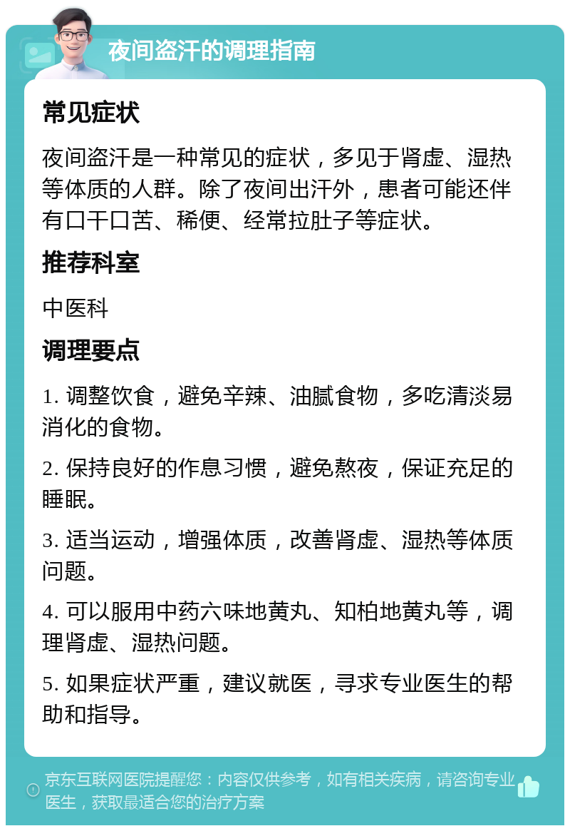 夜间盗汗的调理指南 常见症状 夜间盗汗是一种常见的症状，多见于肾虚、湿热等体质的人群。除了夜间出汗外，患者可能还伴有口干口苦、稀便、经常拉肚子等症状。 推荐科室 中医科 调理要点 1. 调整饮食，避免辛辣、油腻食物，多吃清淡易消化的食物。 2. 保持良好的作息习惯，避免熬夜，保证充足的睡眠。 3. 适当运动，增强体质，改善肾虚、湿热等体质问题。 4. 可以服用中药六味地黄丸、知柏地黄丸等，调理肾虚、湿热问题。 5. 如果症状严重，建议就医，寻求专业医生的帮助和指导。