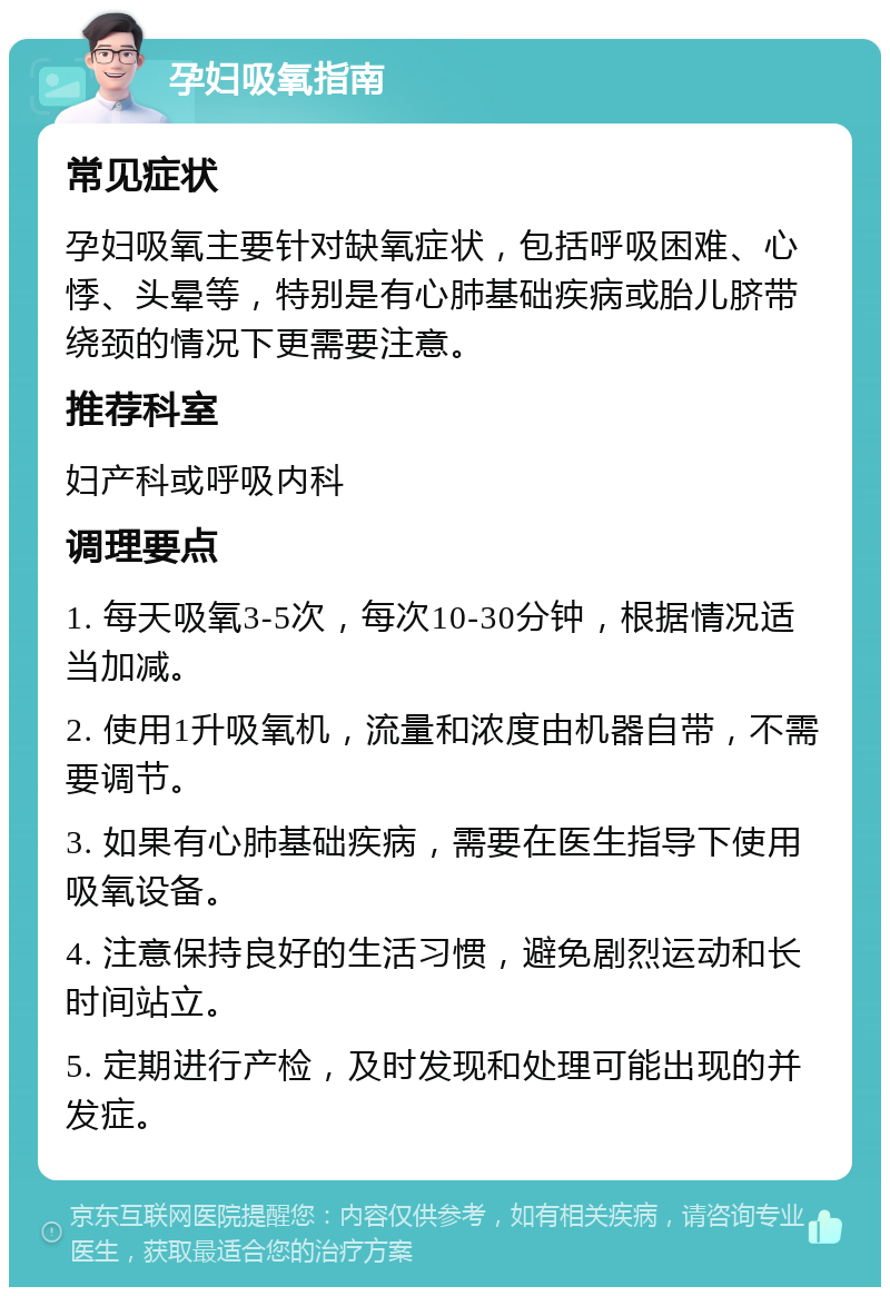 孕妇吸氧指南 常见症状 孕妇吸氧主要针对缺氧症状，包括呼吸困难、心悸、头晕等，特别是有心肺基础疾病或胎儿脐带绕颈的情况下更需要注意。 推荐科室 妇产科或呼吸内科 调理要点 1. 每天吸氧3-5次，每次10-30分钟，根据情况适当加减。 2. 使用1升吸氧机，流量和浓度由机器自带，不需要调节。 3. 如果有心肺基础疾病，需要在医生指导下使用吸氧设备。 4. 注意保持良好的生活习惯，避免剧烈运动和长时间站立。 5. 定期进行产检，及时发现和处理可能出现的并发症。