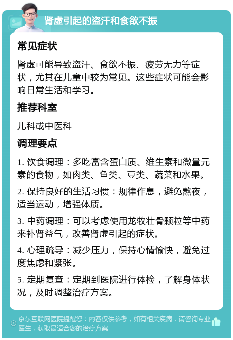 肾虚引起的盗汗和食欲不振 常见症状 肾虚可能导致盗汗、食欲不振、疲劳无力等症状，尤其在儿童中较为常见。这些症状可能会影响日常生活和学习。 推荐科室 儿科或中医科 调理要点 1. 饮食调理：多吃富含蛋白质、维生素和微量元素的食物，如肉类、鱼类、豆类、蔬菜和水果。 2. 保持良好的生活习惯：规律作息，避免熬夜，适当运动，增强体质。 3. 中药调理：可以考虑使用龙牧壮骨颗粒等中药来补肾益气，改善肾虚引起的症状。 4. 心理疏导：减少压力，保持心情愉快，避免过度焦虑和紧张。 5. 定期复查：定期到医院进行体检，了解身体状况，及时调整治疗方案。