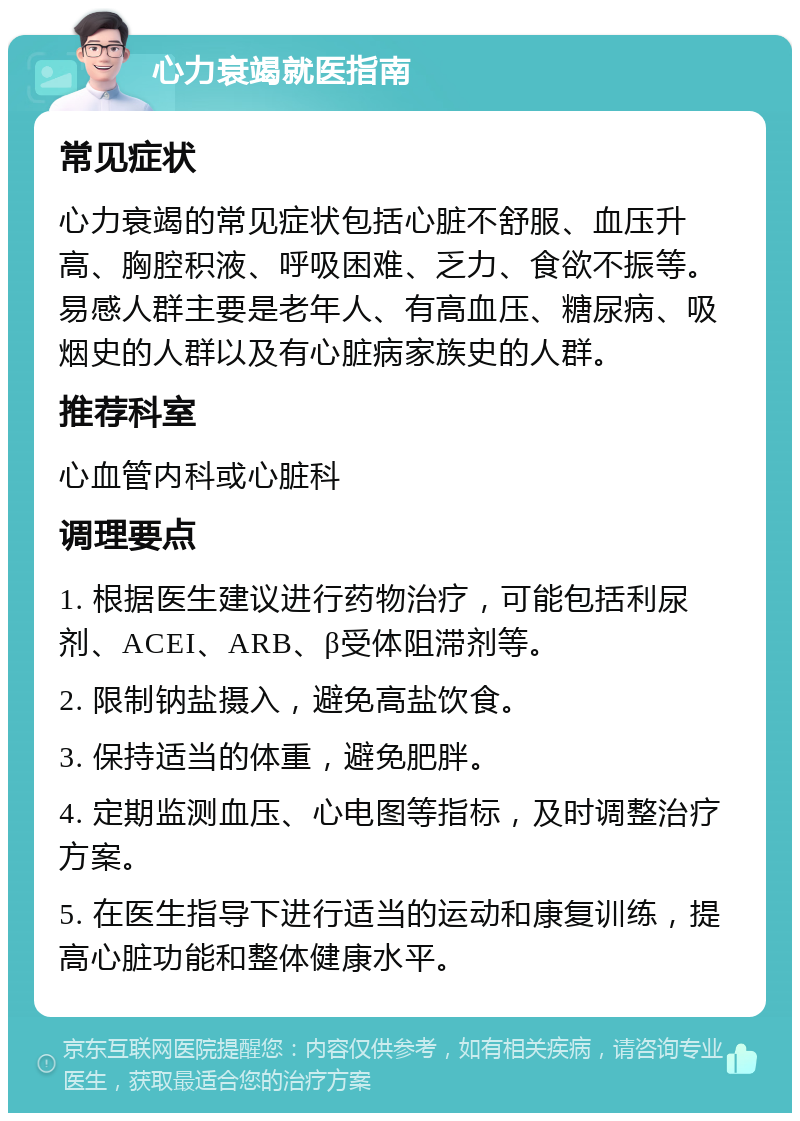 心力衰竭就医指南 常见症状 心力衰竭的常见症状包括心脏不舒服、血压升高、胸腔积液、呼吸困难、乏力、食欲不振等。易感人群主要是老年人、有高血压、糖尿病、吸烟史的人群以及有心脏病家族史的人群。 推荐科室 心血管内科或心脏科 调理要点 1. 根据医生建议进行药物治疗，可能包括利尿剂、ACEI、ARB、β受体阻滞剂等。 2. 限制钠盐摄入，避免高盐饮食。 3. 保持适当的体重，避免肥胖。 4. 定期监测血压、心电图等指标，及时调整治疗方案。 5. 在医生指导下进行适当的运动和康复训练，提高心脏功能和整体健康水平。