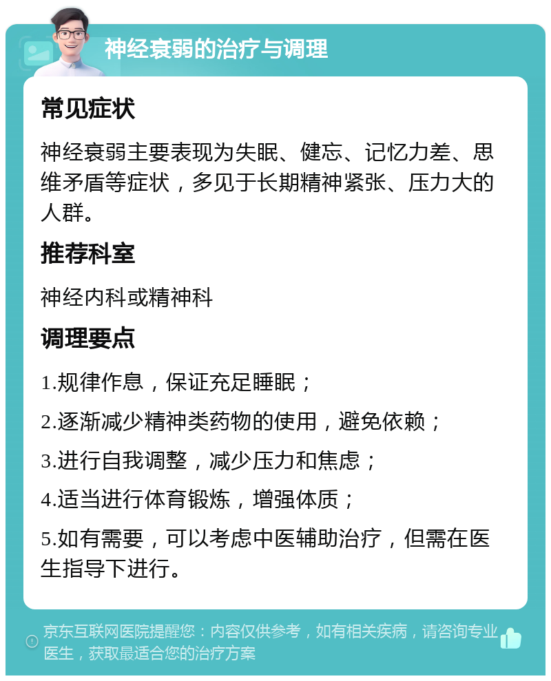 神经衰弱的治疗与调理 常见症状 神经衰弱主要表现为失眠、健忘、记忆力差、思维矛盾等症状，多见于长期精神紧张、压力大的人群。 推荐科室 神经内科或精神科 调理要点 1.规律作息，保证充足睡眠； 2.逐渐减少精神类药物的使用，避免依赖； 3.进行自我调整，减少压力和焦虑； 4.适当进行体育锻炼，增强体质； 5.如有需要，可以考虑中医辅助治疗，但需在医生指导下进行。