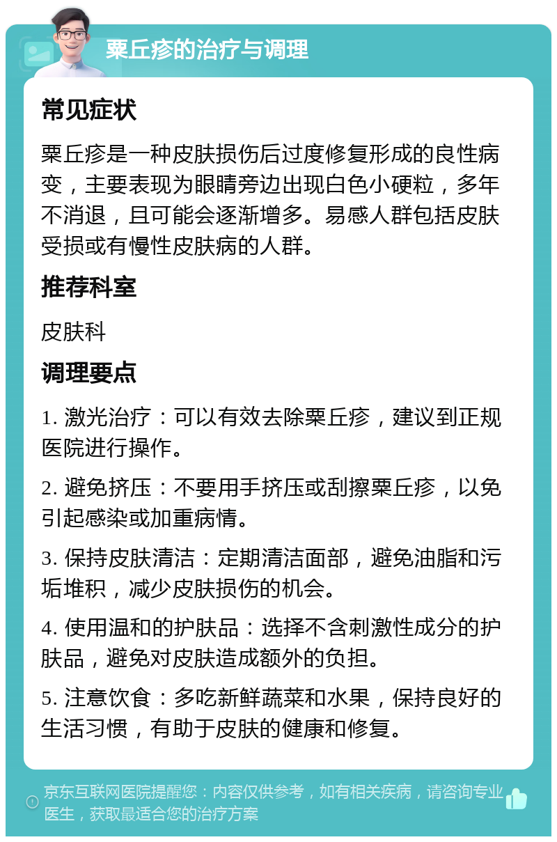 粟丘疹的治疗与调理 常见症状 粟丘疹是一种皮肤损伤后过度修复形成的良性病变，主要表现为眼睛旁边出现白色小硬粒，多年不消退，且可能会逐渐增多。易感人群包括皮肤受损或有慢性皮肤病的人群。 推荐科室 皮肤科 调理要点 1. 激光治疗：可以有效去除粟丘疹，建议到正规医院进行操作。 2. 避免挤压：不要用手挤压或刮擦粟丘疹，以免引起感染或加重病情。 3. 保持皮肤清洁：定期清洁面部，避免油脂和污垢堆积，减少皮肤损伤的机会。 4. 使用温和的护肤品：选择不含刺激性成分的护肤品，避免对皮肤造成额外的负担。 5. 注意饮食：多吃新鲜蔬菜和水果，保持良好的生活习惯，有助于皮肤的健康和修复。