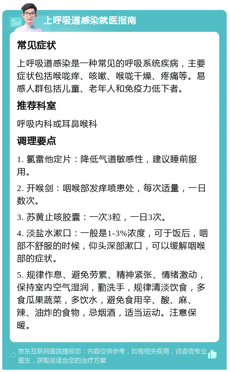 上呼吸道感染就医指南 常见症状 上呼吸道感染是一种常见的呼吸系统疾病，主要症状包括喉咙痒、咳嗽、喉咙干燥、疼痛等。易感人群包括儿童、老年人和免疫力低下者。 推荐科室 呼吸内科或耳鼻喉科 调理要点 1. 氯雷他定片：降低气道敏感性，建议睡前服用。 2. 开喉剑：咽喉部发痒喷患处，每次适量，一日数次。 3. 苏黄止咳胶囊：一次3粒，一日3次。 4. 淡盐水漱口：一般是1-3%浓度，可于饭后，咽部不舒服的时候，仰头深部漱口，可以缓解咽喉部的症状。 5. 规律作息、避免劳累、精神紧张、情绪激动，保持室内空气湿润，勤洗手，规律清淡饮食，多食瓜果蔬菜，多饮水，避免食用辛、酸、麻、辣、油炸的食物，忌烟酒，适当运动。注意保暖。