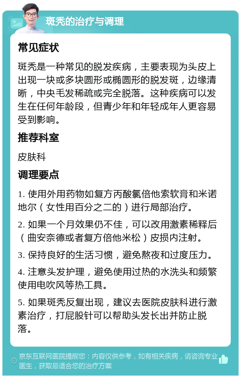 斑秃的治疗与调理 常见症状 斑秃是一种常见的脱发疾病，主要表现为头皮上出现一块或多块圆形或椭圆形的脱发斑，边缘清晰，中央毛发稀疏或完全脱落。这种疾病可以发生在任何年龄段，但青少年和年轻成年人更容易受到影响。 推荐科室 皮肤科 调理要点 1. 使用外用药物如复方丙酸氯倍他索软膏和米诺地尔（女性用百分之二的）进行局部治疗。 2. 如果一个月效果仍不佳，可以改用激素稀释后（曲安奈德或者复方倍他米松）皮损内注射。 3. 保持良好的生活习惯，避免熬夜和过度压力。 4. 注意头发护理，避免使用过热的水洗头和频繁使用电吹风等热工具。 5. 如果斑秃反复出现，建议去医院皮肤科进行激素治疗，打屁股针可以帮助头发长出并防止脱落。