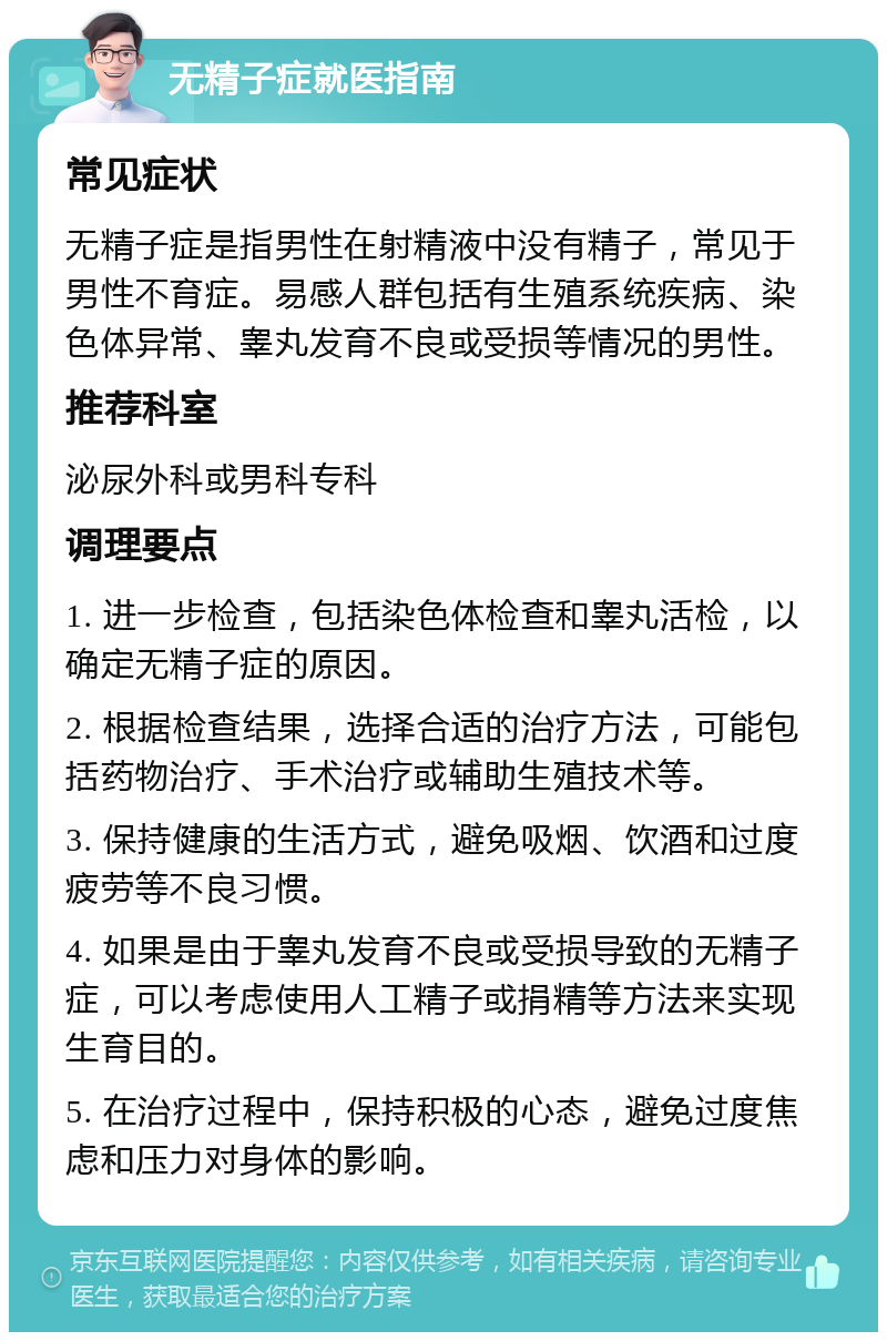 无精子症就医指南 常见症状 无精子症是指男性在射精液中没有精子，常见于男性不育症。易感人群包括有生殖系统疾病、染色体异常、睾丸发育不良或受损等情况的男性。 推荐科室 泌尿外科或男科专科 调理要点 1. 进一步检查，包括染色体检查和睾丸活检，以确定无精子症的原因。 2. 根据检查结果，选择合适的治疗方法，可能包括药物治疗、手术治疗或辅助生殖技术等。 3. 保持健康的生活方式，避免吸烟、饮酒和过度疲劳等不良习惯。 4. 如果是由于睾丸发育不良或受损导致的无精子症，可以考虑使用人工精子或捐精等方法来实现生育目的。 5. 在治疗过程中，保持积极的心态，避免过度焦虑和压力对身体的影响。