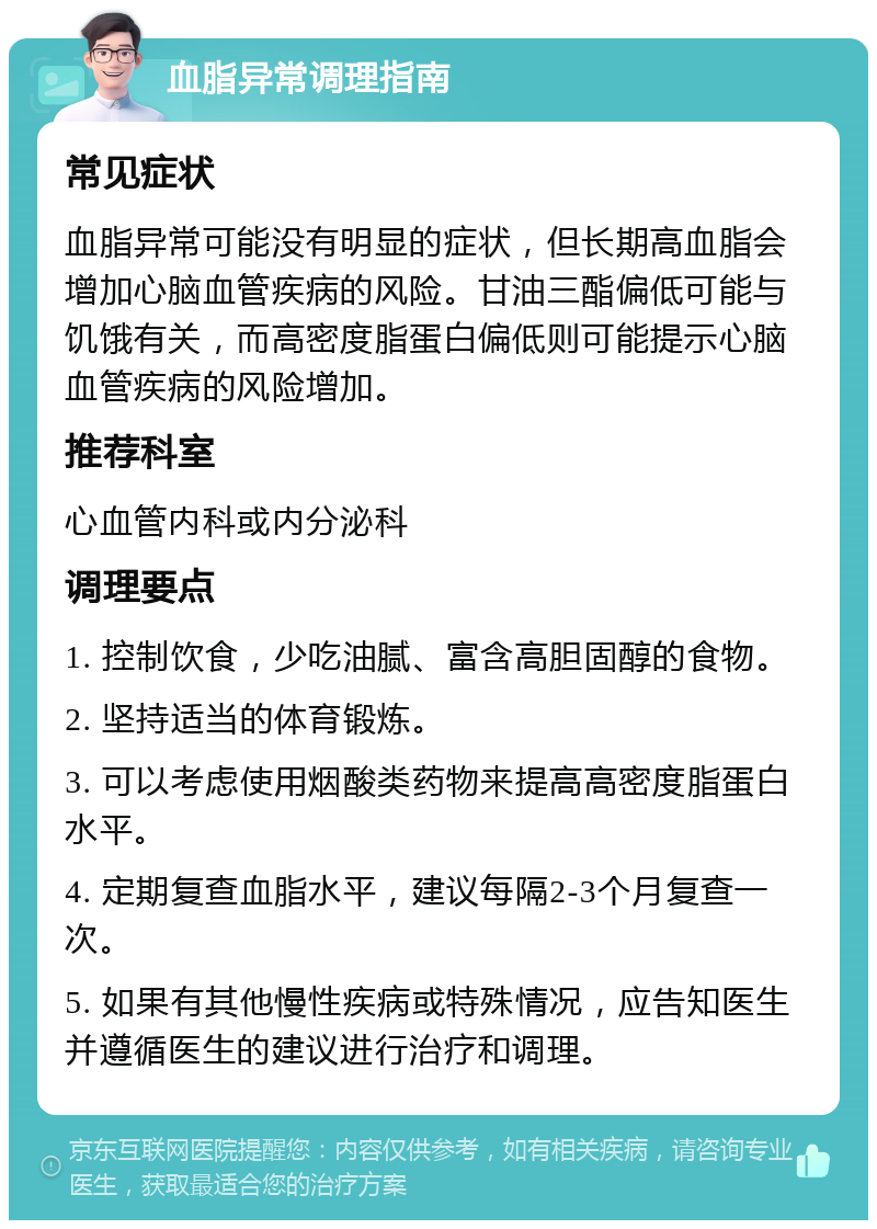 血脂异常调理指南 常见症状 血脂异常可能没有明显的症状，但长期高血脂会增加心脑血管疾病的风险。甘油三酯偏低可能与饥饿有关，而高密度脂蛋白偏低则可能提示心脑血管疾病的风险增加。 推荐科室 心血管内科或内分泌科 调理要点 1. 控制饮食，少吃油腻、富含高胆固醇的食物。 2. 坚持适当的体育锻炼。 3. 可以考虑使用烟酸类药物来提高高密度脂蛋白水平。 4. 定期复查血脂水平，建议每隔2-3个月复查一次。 5. 如果有其他慢性疾病或特殊情况，应告知医生并遵循医生的建议进行治疗和调理。